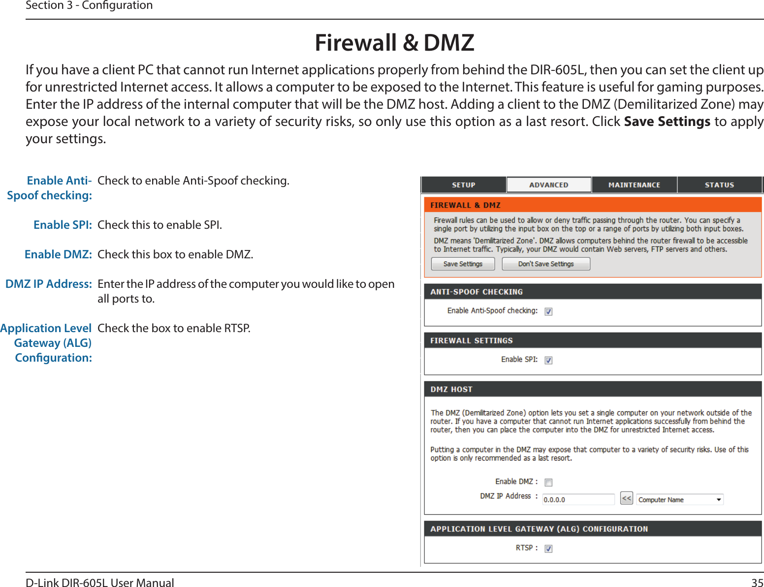 35D-Link DIR-605L User ManualSection 3 - CongurationFirewall &amp; DMZIf you have a client PC that cannot run Internet applications properly from behind the DIR-605L, then you can set the client up for unrestricted Internet access. It allows a computer to be exposed to the Internet. This feature is useful for gaming purposes. Enter the IP address of the internal computer that will be the DMZ host. Adding a client to the DMZ (Demilitarized Zone) may expose your local network to a variety of security risks, so only use this option as a last resort. Click Save Settings to apply your settings.Check to enable Anti-Spoof checking.Check this to enable SPI.Check this box to enable DMZ.Enter the IP address of the computer you would like to open all ports to.Check the box to enable RTSP.Enable Anti-Spoof checking: Enable SPI:   Enable DMZ:DMZ IP Address:Application Level Gateway (ALG) Conguration: