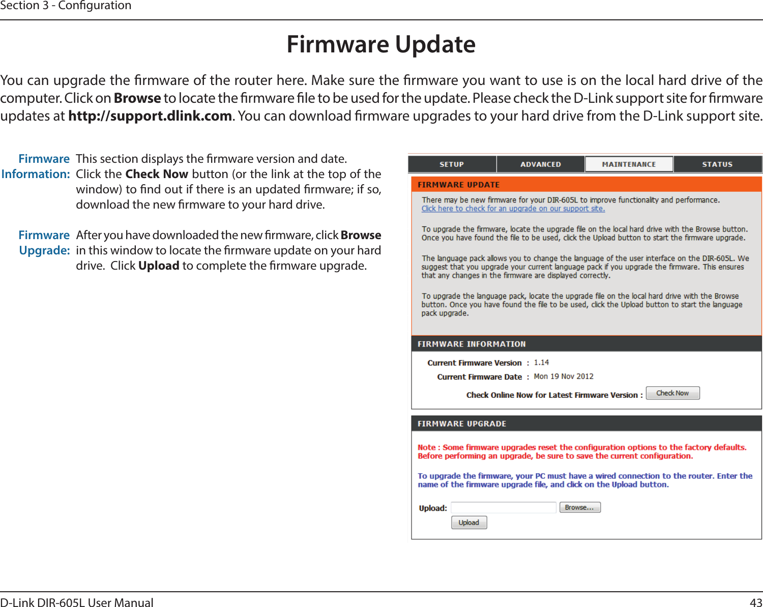 43D-Link DIR-605L User ManualSection 3 - CongurationFirmware UpdateThis section displays the rmware version and date.Click the Check Now button (or the link at the top of the window) to nd out if there is an updated rmware; if so, download the new rmware to your hard drive.After you have downloaded the new rmware, click Browse in this window to locate the rmware update on your hard drive.  Click Upload to complete the rmware upgrade.Firmware Information:Firmware Upgrade:You can upgrade the rmware of the router here. Make sure the rmware you want to use is on the local hard drive of the computer. Click on Browse to locate the rmware le to be used for the update. Please check the D-Link support site for rmware updates at http://support.dlink.com. You can download rmware upgrades to your hard drive from the D-Link support site.