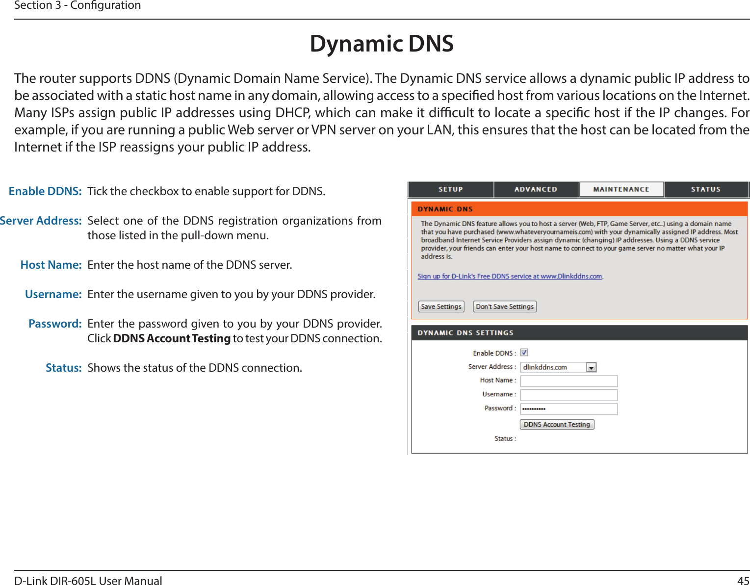 45D-Link DIR-605L User ManualSection 3 - CongurationDynamic DNSTick the checkbox to enable support for DDNS.Select one of the DDNS registration organizations from those listed in the pull-down menu.Enter the host name of the DDNS server.Enter the username given to you by your DDNS provider.Enter the password given to you by your DDNS provider. Click DDNS Account Testing to test your DDNS connection.Shows the status of the DDNS connection.Enable DDNS:Server Address:Host Name:Username:Password:Status:The router supports DDNS (Dynamic Domain Name Service). The Dynamic DNS service allows a dynamic public IP address to be associated with a static host name in any domain, allowing access to a specied host from various locations on the Internet. Many ISPs assign public IP addresses using DHCP, which can make it dicult to locate a specic host if the IP changes. For example, if you are running a public Web server or VPN server on your LAN, this ensures that the host can be located from the Internet if the ISP reassigns your public IP address.