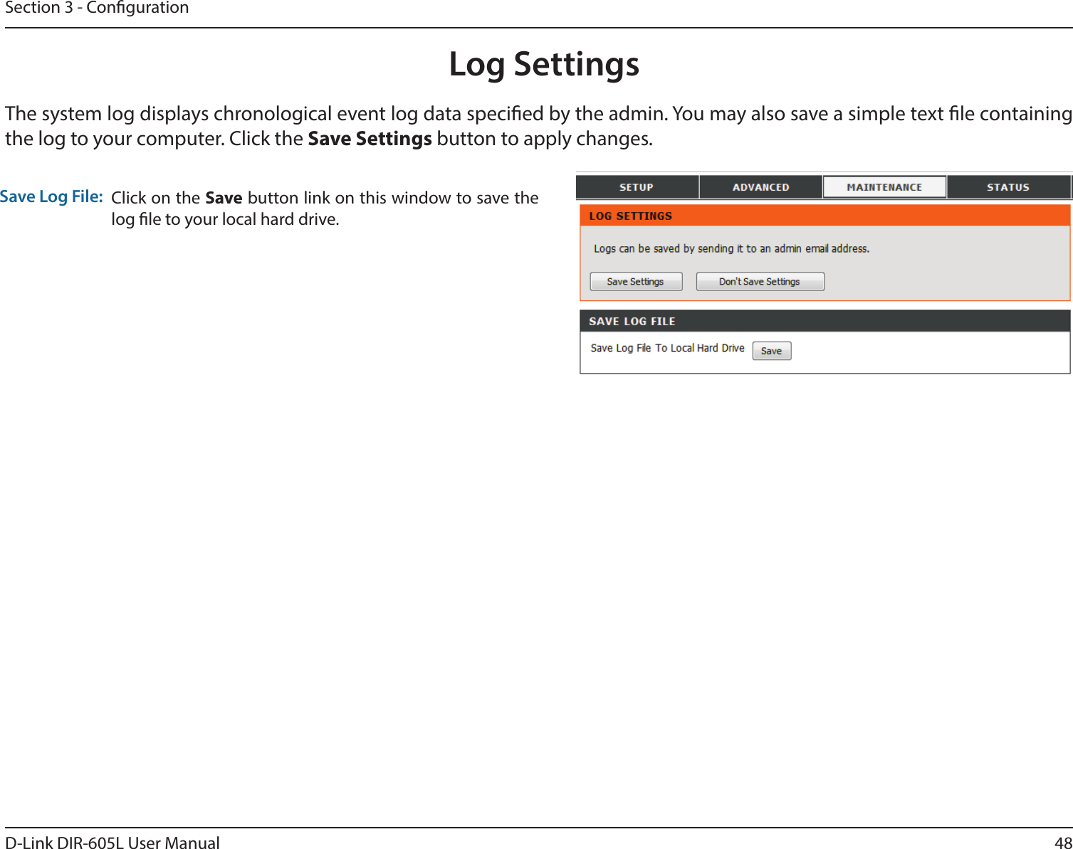 48D-Link DIR-605L User ManualSection 3 - CongurationLog SettingsClick on the Save button link on this window to save the log le to your local hard drive.Save Log File:The system log displays chronological event log data specied by the admin. You may also save a simple text le containing the log to your computer. Click the Save Settings button to apply changes.