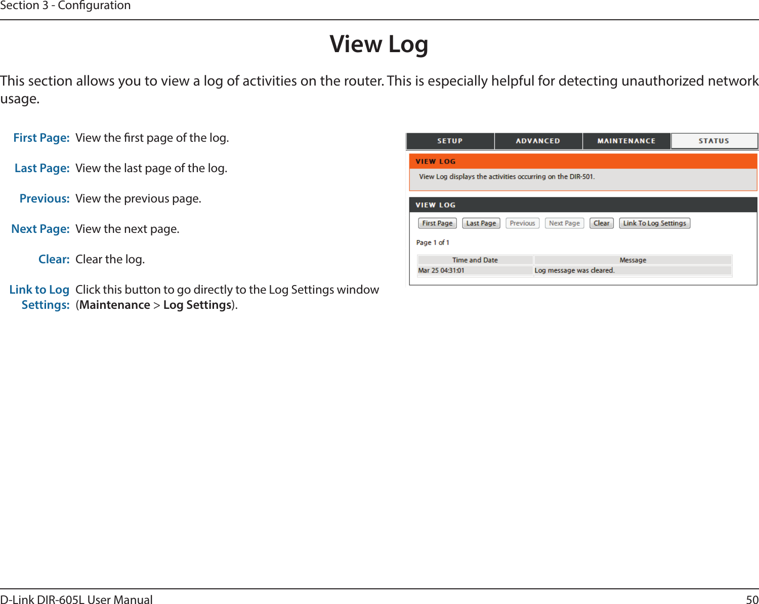 50D-Link DIR-605L User ManualSection 3 - CongurationView LogFirst Page:Last Page:Previous:Next Page:Clear:Link to Log Settings:View the rst page of the log.View the last page of the log.View the previous page.View the next page.Clear the log.Click this button to go directly to the Log Settings window (Maintenance &gt; Log Settings).This section allows you to view a log of activities on the router. This is especially helpful for detecting unauthorized network usage.