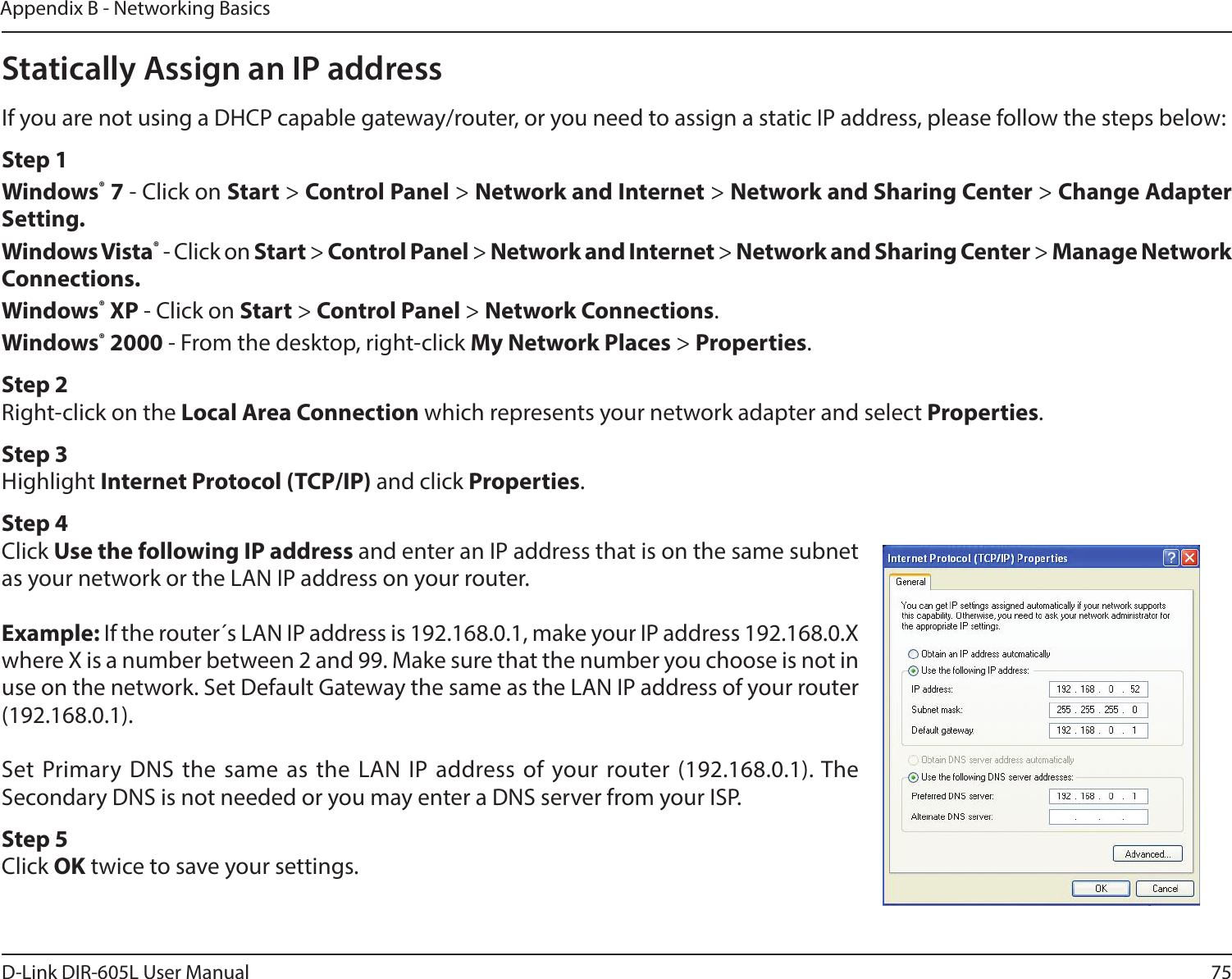 75D-Link DIR-605L User ManualAppendix B - Networking BasicsStatically Assign an IP addressIf you are not using a DHCP capable gateway/router, or you need to assign a static IP address, please follow the steps below:Step 1Windows® 7 - Click on Start &gt; Control Panel &gt; Network and Internet &gt; Network and Sharing Center &gt; Change Adapter Setting. Windows Vista® - Click on Start &gt; Control Panel &gt; Network and Internet &gt; Network and Sharing Center &gt; Manage Network Connections.Windows® XP - Click on Start &gt; Control Panel &gt; Network Connections.Windows® 2000 - From the desktop, right-click My Network Places &gt; Properties.Step 2Right-click on the Local Area Connection which represents your network adapter and select Properties.Step 3Highlight Internet Protocol (TCP/IP) and click Properties.Step 4Click Use the following IP address and enter an IP address that is on the same subnet as your network or the LAN IP address on your router.Example: If the router´s LAN IP address is 192.168.0.1, make your IP address 192.168.0.X where X is a number between 2 and 99. Make sure that the number you choose is not in use on the network. Set Default Gateway the same as the LAN IP address of your router (192.168.0.1). Set Primary DNS the same as the LAN IP address of your router (192.168.0.1). The Secondary DNS is not needed or you may enter a DNS server from your ISP.Step 5Click OK twice to save your settings.