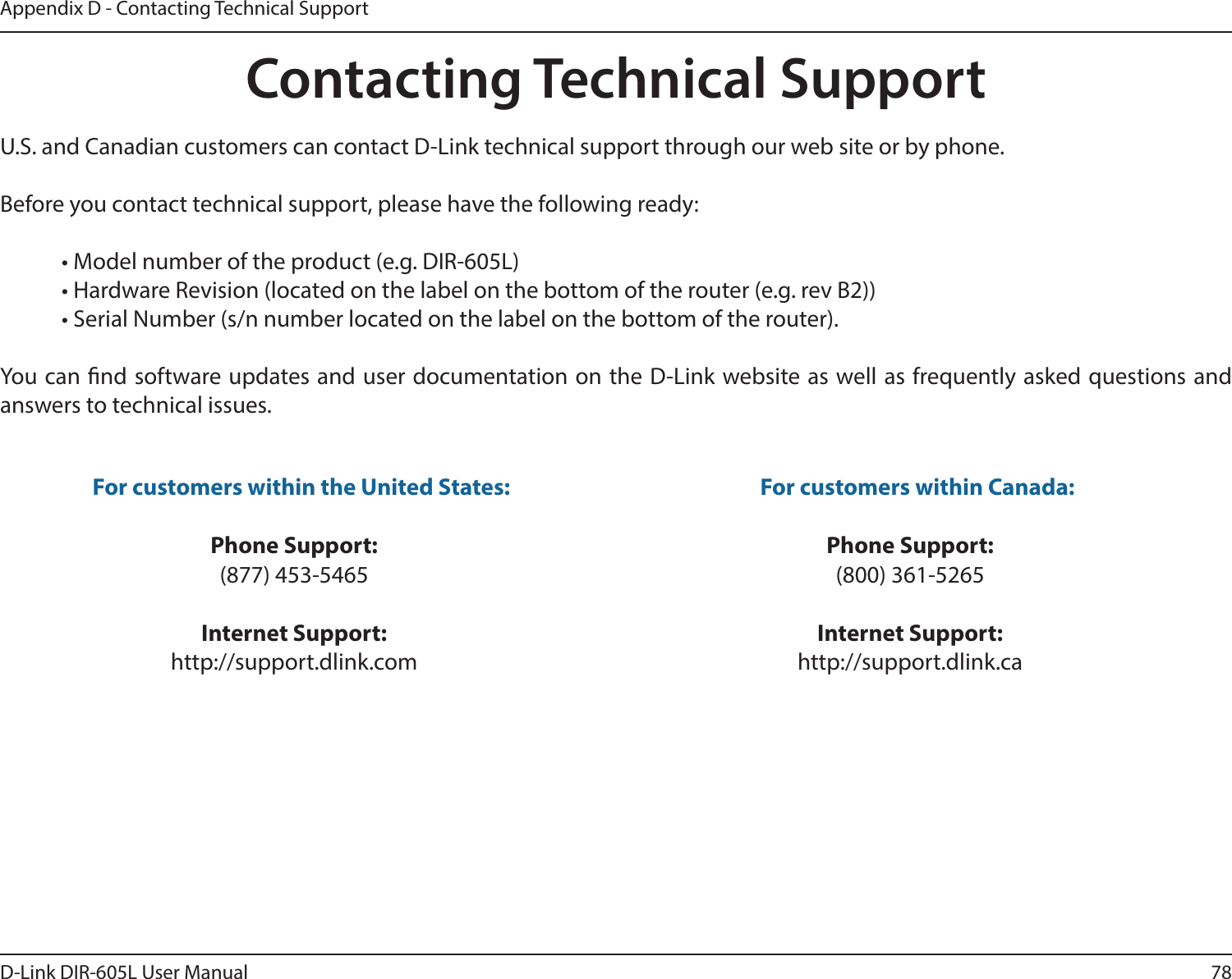 78D-Link DIR-605L User ManualAppendix D - Contacting Technical SupportContacting Technical SupportU.S. and Canadian customers can contact D-Link technical support through our web site or by phone.Before you contact technical support, please have the following ready:  • Model number of the product (e.g. DIR-605L)  • Hardware Revision (located on the label on the bottom of the router (e.g. rev B2))  • Serial Number (s/n number located on the label on the bottom of the router). You can nd software updates and user documentation on the D-Link website as well as frequently asked questions and answers to technical issues.For customers within the United States: Phone Support:(877) 453-5465Internet Support:http://support.dlink.com For customers within Canada: Phone Support:(800) 361-5265Internet Support:http://support.dlink.ca 