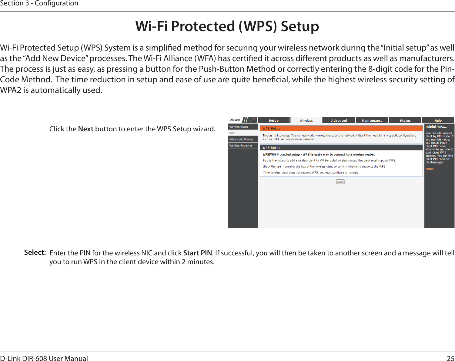 25D-Link DIR-608 User ManualSection 3 - CongurationWi-Fi Protected (WPS) SetupClick the Next button to enter the WPS Setup wizard. Enter the PIN for the wireless NIC and click Start PIN. If successful, you will then be taken to another screen and a message will tell you to run WPS in the client device within 2 minutes.Select:Wi-Fi Protected Setup (WPS) System is a simplied method for securing your wireless network during the “Initial setup” as well as the “Add New Device” processes. The Wi-Fi Alliance (WFA) has certied it across dierent products as well as manufacturers. The process is just as easy, as pressing a button for the Push-Button Method or correctly entering the 8-digit code for the Pin-Code Method.  The time reduction in setup and ease of use are quite benecial, while the highest wireless security setting of WPA2 is automatically used.DIR-608