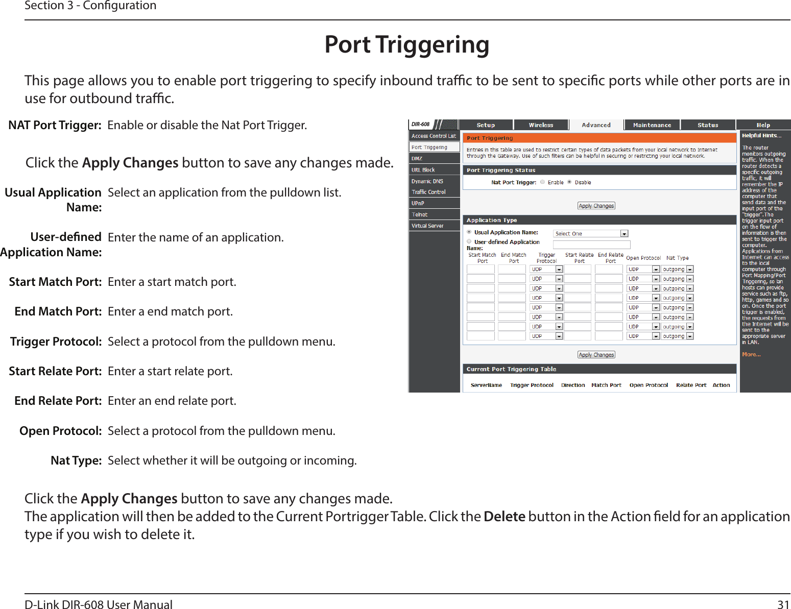 31D-Link DIR-608 User ManualSection 3 - CongurationThis page allows you to enable port triggering to specify inbound trac to be sent to specic ports while other ports are in use for outbound trac.Port TriggeringEnable or disable the Nat Port Trigger.NAT Port Trigger:Click the Apply Changes button to save any changes made.Select an application from the pulldown list.Enter the name of an application.Enter a start match port.Enter a end match port.Select a protocol from the pulldown menu.Enter a start relate port.Enter an end relate port.Select a protocol from the pulldown menu.Select whether it will be outgoing or incoming. Usual Application Name:User-dened Application Name:Start Match Port:End Match Port:Trigger Protocol:Start Relate Port:End Relate Port:Open Protocol:Nat Type:Click the Apply Changes button to save any changes made. The application will then be added to the Current Portrigger Table. Click the Delete button in the Action eld for an application type if you wish to delete it.DIR-608