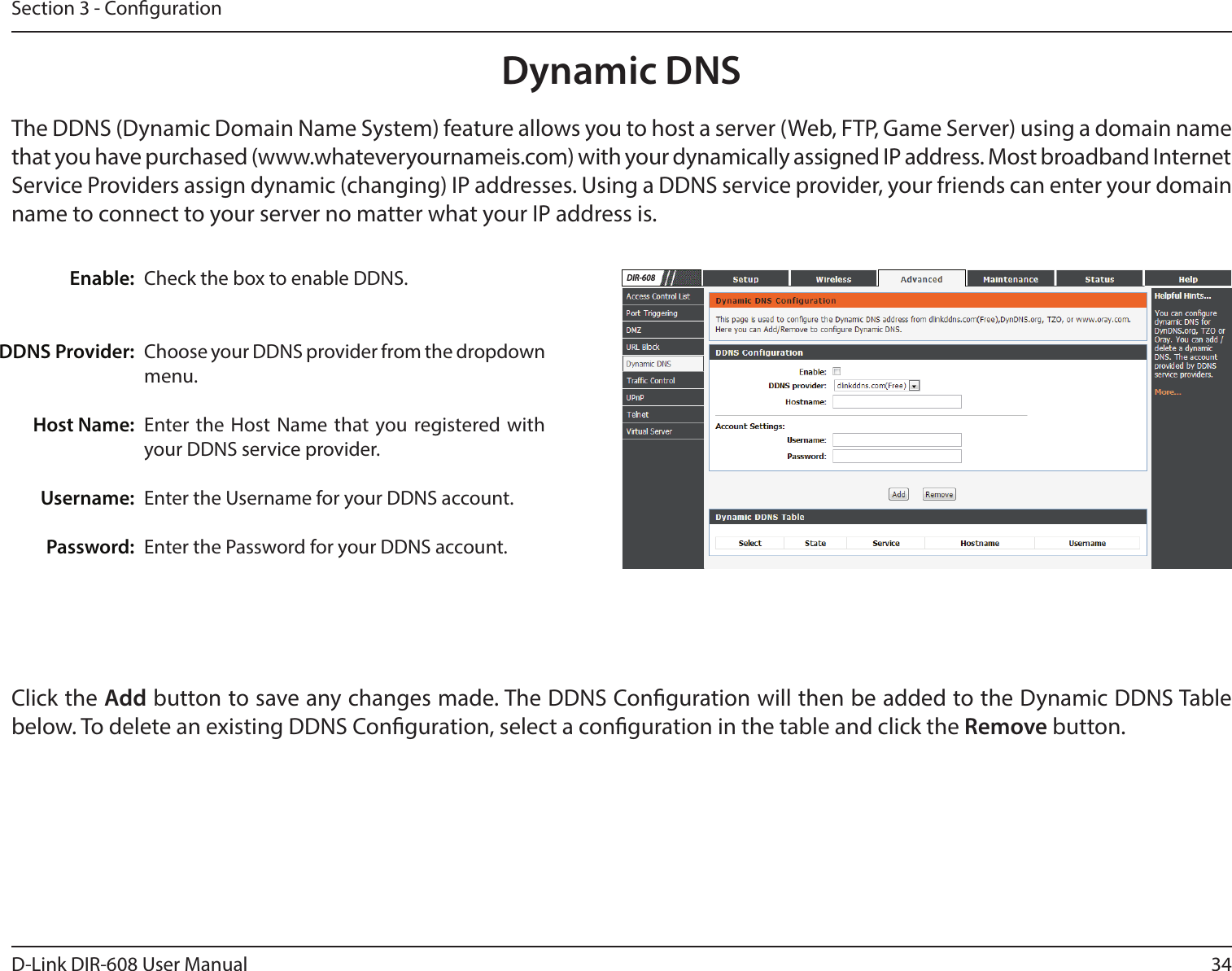 34D-Link DIR-608 User ManualSection 3 - CongurationCheck the box to enable DDNS.Choose your DDNS provider from the dropdown menu.Enter the Host Name that you registered with your DDNS service provider.Enter the Username for your DDNS account.Enter the Password for your DDNS account.Enable:DDNS Provider:Host Name:Username:Password:Dynamic DNSThe DDNS (Dynamic Domain Name System) feature allows you to host a server (Web, FTP, Game Server) using a domain name that you have purchased (www.whateveryournameis.com) with your dynamically assigned IP address. Most broadband Internet Service Providers assign dynamic (changing) IP addresses. Using a DDNS service provider, your friends can enter your domain name to connect to your server no matter what your IP address is.Click the Add button to save any changes made. The DDNS Conguration will then be added to the Dynamic DDNS Table below. To delete an existing DDNS Conguration, select a conguration in the table and click the Remove button.DIR-608