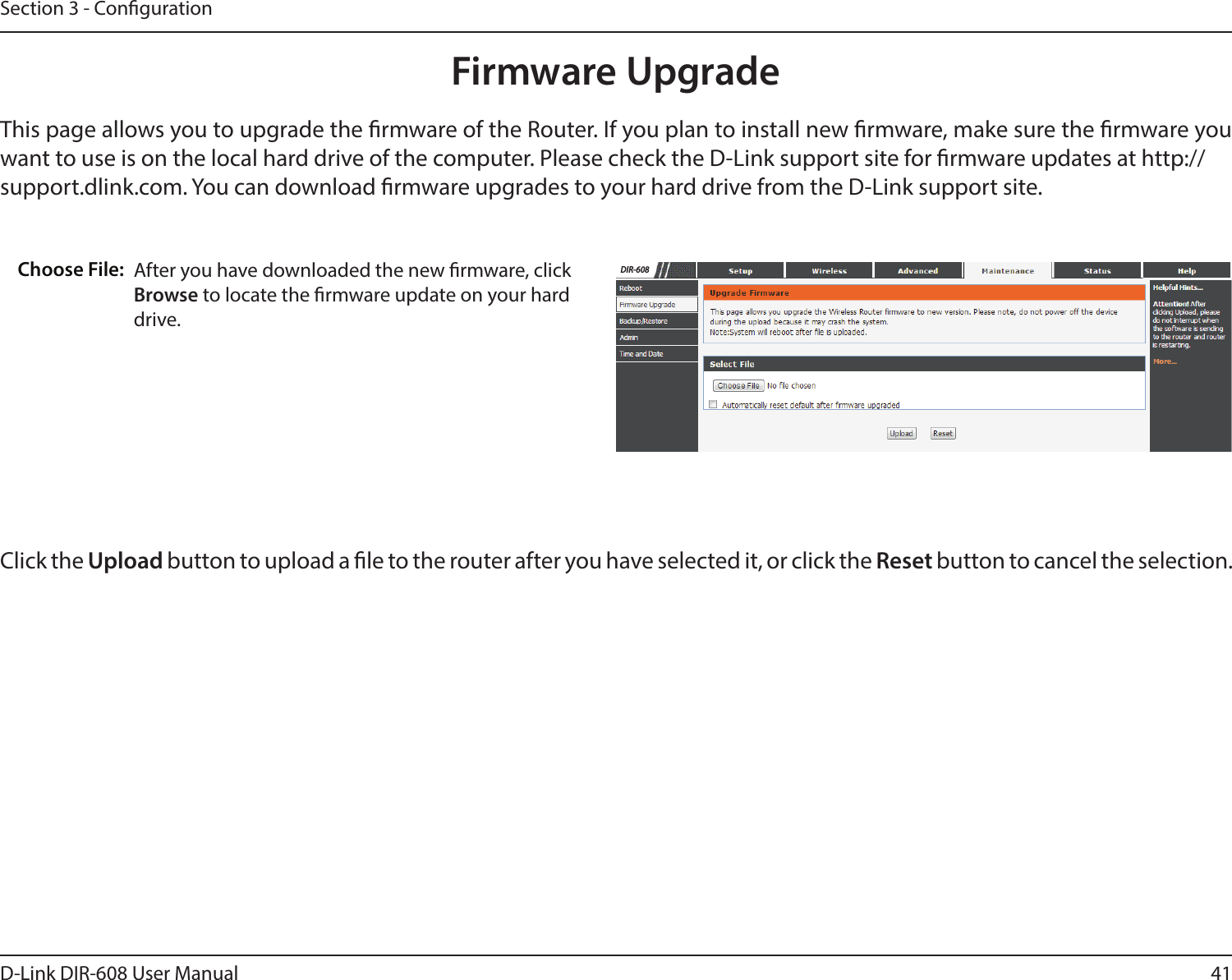 41D-Link DIR-608 User ManualSection 3 - CongurationFirmware UpgradeThis page allows you to upgrade the rmware of the Router. If you plan to install new rmware, make sure the rmware you want to use is on the local hard drive of the computer. Please check the D-Link support site for rmware updates at http://support.dlink.com. You can download rmware upgrades to your hard drive from the D-Link support site.After you have downloaded the new rmware, clickBrowse to locate the rmware update on your harddrive.Choose File:Click the Upload button to upload a le to the router after you have selected it, or click the Reset button to cancel the selection.DIR-608