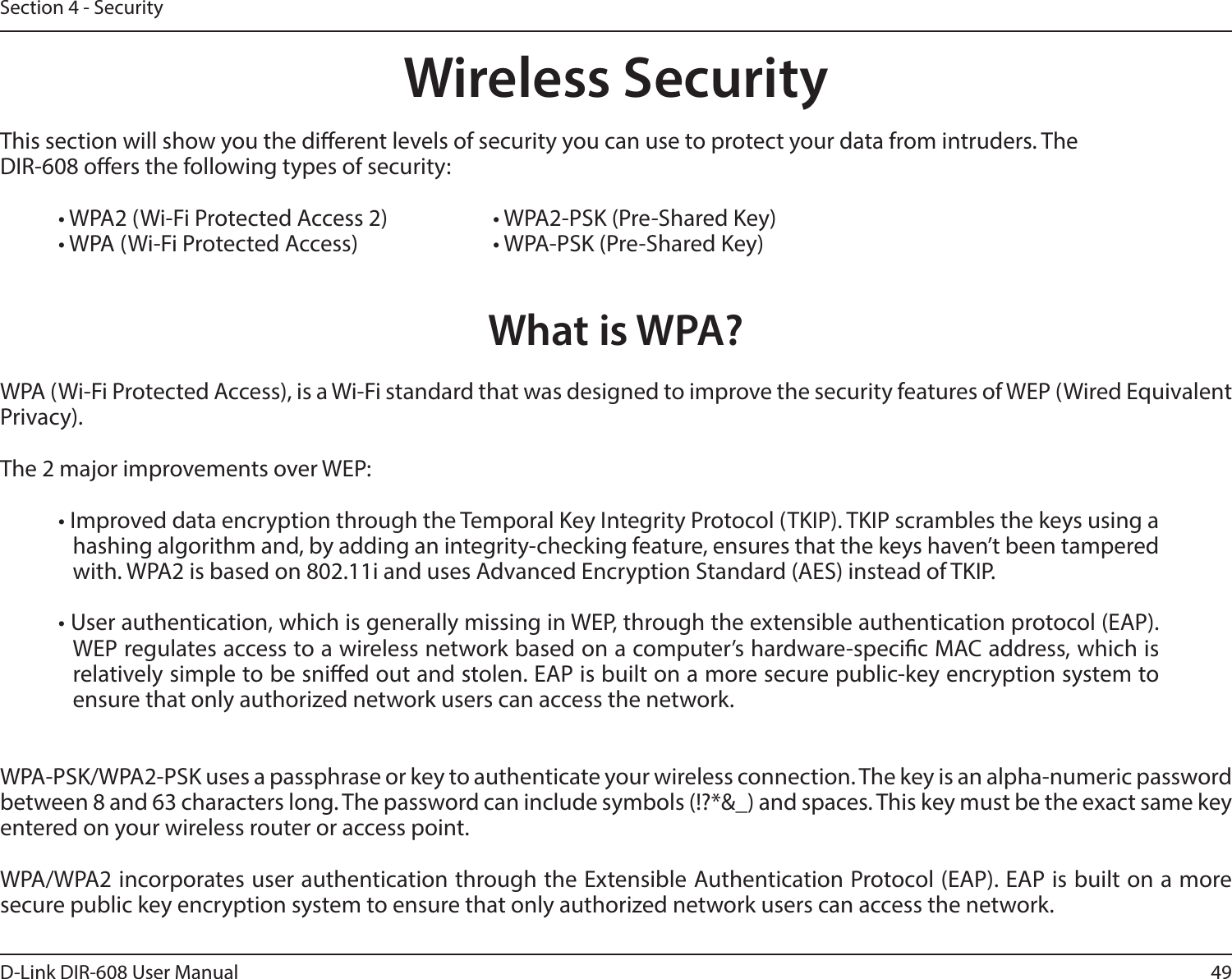 49D-Link DIR-608 User ManualSection 4 - SecurityWireless SecurityThis section will show you the dierent levels of security you can use to protect your data from intruders. The DIR-608 oers the following types of security:• WPA2 (Wi-Fi Protected Access 2)     • WPA2-PSK (Pre-Shared Key)• WPA (Wi-Fi Protected Access)      • WPA-PSK (Pre-Shared Key)What is WPA?WPA (Wi-Fi Protected Access), is a Wi-Fi standard that was designed to improve the security features of WEP (Wired Equivalent Privacy).  The 2 major improvements over WEP: • Improved data encryption through the Temporal Key Integrity Protocol (TKIP). TKIP scrambles the keys using a hashing algorithm and, by adding an integrity-checking feature, ensures that the keys haven’t been tampered with. WPA2 is based on 802.11i and uses Advanced Encryption Standard (AES) instead of TKIP.• User authentication, which is generally missing in WEP, through the extensible authentication protocol (EAP). WEP regulates access to a wireless network based on a computer’s hardware-specic MAC address, which is relatively simple to be snied out and stolen. EAP is built on a more secure public-key encryption system to ensure that only authorized network users can access the network.WPA-PSK/WPA2-PSK uses a passphrase or key to authenticate your wireless connection. The key is an alpha-numeric password between 8 and 63 characters long. The password can include symbols (!?*&amp;_) and spaces. This key must be the exact same key entered on your wireless router or access point.WPA/WPA2 incorporates user authentication through the Extensible Authentication Protocol (EAP). EAP is built on a more secure public key encryption system to ensure that only authorized network users can access the network.