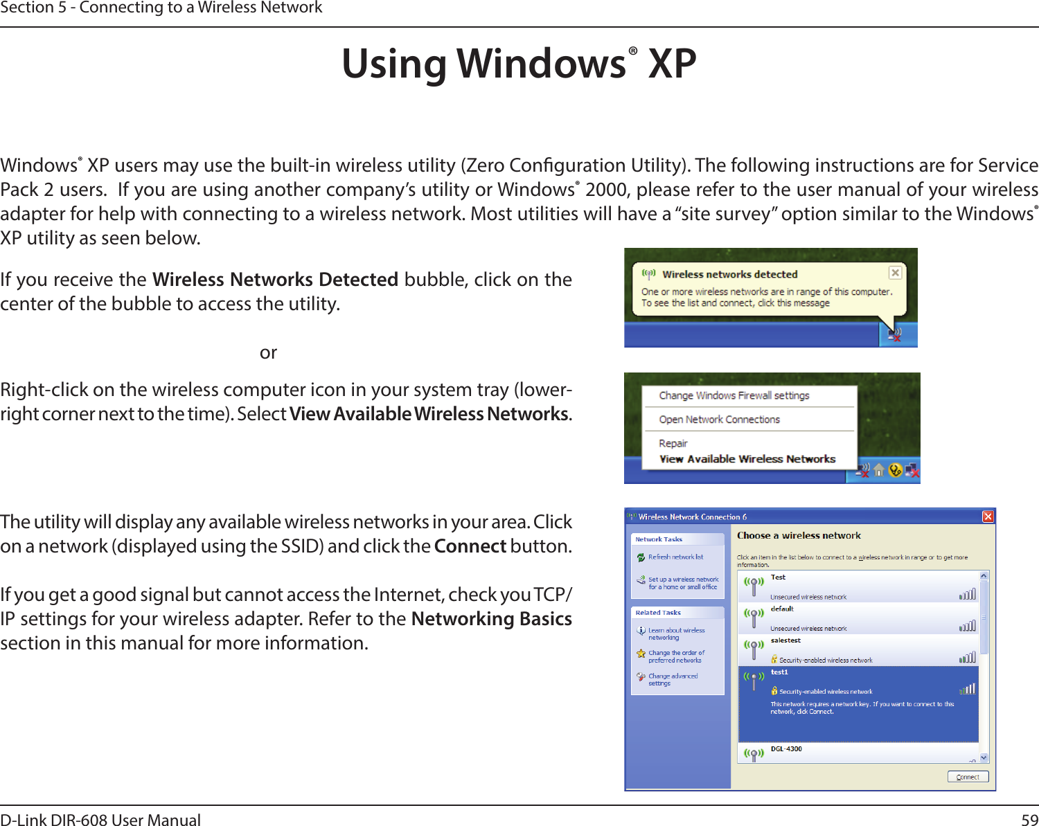 59D-Link DIR-608 User ManualSection 5 - Connecting to a Wireless NetworkUsing Windows® XPWindows® XP users may use the built-in wireless utility (Zero Conguration Utility). The following instructions are for Service Pack 2 users.  If you are using another company’s utility or Windows® 2000, please refer to the user manual of your wireless adapter for help with connecting to a wireless network. Most utilities will have a “site survey” option similar to the Windows® XP utility as seen below.Right-click on the wireless computer icon in your system tray (lower-right corner next to the time). Select View Available Wireless Networks.If you receive the Wireless Networks Detected bubble, click on the center of the bubble to access the utility.     orThe utility will display any available wireless networks in your area. Click on a network (displayed using the SSID) and click the Connect button.If you get a good signal but cannot access the Internet, check you TCP/IP settings for your wireless adapter. Refer to the Networking Basics section in this manual for more information.