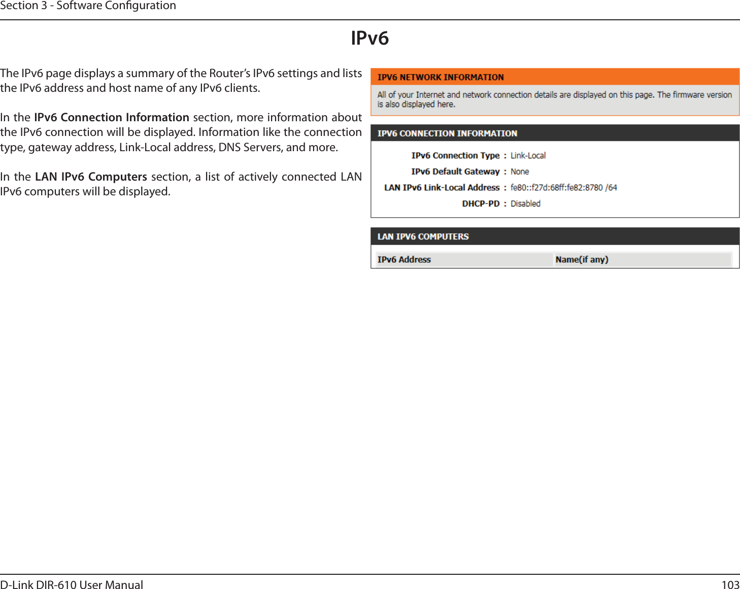 103D-Link DIR-610 User ManualSection 3 - Software CongurationIPv6The IPv6 page displays a summary of the Router’s IPv6 settings and lists the IPv6 address and host name of any IPv6 clients.In the IPv6 Connection Information section, more information about the IPv6 connection will be displayed. Information like the connection type, gateway address, Link-Local address, DNS Servers, and more.In the LAN IPv6 Computers section, a list of actively connected LAN IPv6 computers will be displayed.