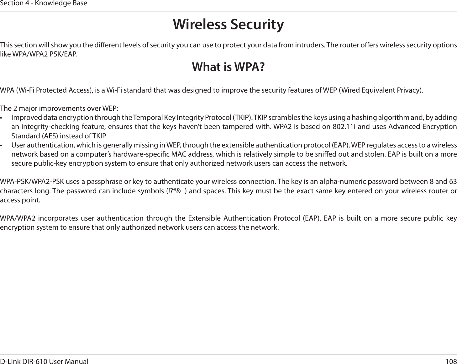108D-Link DIR-610 User ManualSection 4 - Knowledge BaseWireless SecurityThis section will show you the dierent levels of security you can use to protect your data from intruders. The router oers wireless security options like WPA/WPA2 PSK/EAP.What is WPA?WPA (Wi-Fi Protected Access), is a Wi-Fi standard that was designed to improve the security features of WEP (Wired Equivalent Privacy).The 2 major improvements over WEP:•  Improved data encryption through the Temporal Key Integrity Protocol (TKIP). TKIP scrambles the keys using a hashing algorithm and, by adding an integrity-checking feature, ensures that the keys haven’t been tampered with. WPA2 is based on 802.11i and uses Advanced Encryption Standard (AES) instead of TKIP.•  User authentication, which is generally missing in WEP, through the extensible authentication protocol (EAP). WEP regulates access to a wireless network based on a computer’s hardware-specic MAC address, which is relatively simple to be snied out and stolen. EAP is built on a more secure public-key encryption system to ensure that only authorized network users can access the network.WPA-PSK/WPA2-PSK uses a passphrase or key to authenticate your wireless connection. The key is an alpha-numeric password between 8 and 63 characters long. The password can include symbols (!?*&amp;_) and spaces. This key must be the exact same key entered on your wireless router or access point.WPA/WPA2 incorporates user authentication through the Extensible Authentication Protocol (EAP). EAP is built on a more secure public key encryption system to ensure that only authorized network users can access the network.