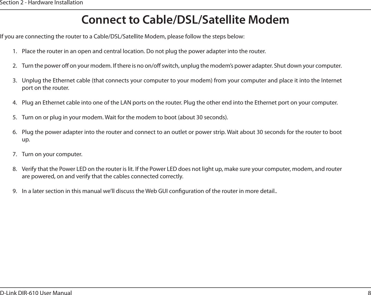 8D-Link DIR-610 User ManualSection 2 - Hardware InstallationConnect to Cable/DSL/Satellite ModemIf you are connecting the router to a Cable/DSL/Satellite Modem, please follow the steps below:1.  Place the router in an open and central location. Do not plug the power adapter into the router.2.  Turn the power o on your modem. If there is no on/o switch, unplug the modem’s power adapter. Shut down your computer.3.  Unplug the Ethernet cable (that connects your computer to your modem) from your computer and place it into the Internet port on the router.4.  Plug an Ethernet cable into one of the LAN ports on the router. Plug the other end into the Ethernet port on your computer.5.  Turn on or plug in your modem. Wait for the modem to boot (about 30 seconds).6.  Plug the power adapter into the router and connect to an outlet or power strip. Wait about 30 seconds for the router to boot up.7.  Turn on your computer.8.  Verify that the Power LED on the router is lit. If the Power LED does not light up, make sure your computer, modem, and router are powered, on and verify that the cables connected correctly.9.  In a later section in this manual we’ll discuss the Web GUI conguration of the router in more detail..