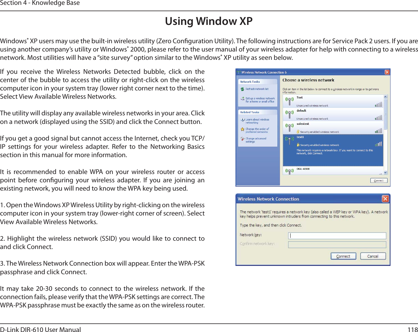 118D-Link DIR-610 User ManualSection 4 - Knowledge BaseUsing Window XPWindows® XP users may use the built-in wireless utility (Zero Conguration Utility). The following instructions are for Service Pack 2 users. If you are using another company’s utility or Windows® 2000, please refer to the user manual of your wireless adapter for help with connecting to a wireless network. Most utilities will have a “site survey” option similar to the Windows® XP utility as seen below.If you receive the Wireless Networks Detected bubble, click on the center of the bubble to access the utility or right-click on the wireless computer icon in your system tray (lower right corner next to the time). Select View Available Wireless Networks.The utility will display any available wireless networks in your area. Click on a network (displayed using the SSID) and click the Connect button.If you get a good signal but cannot access the Internet, check you TCP/ IP settings for your wireless adapter. Refer to the Networking Basics section in this manual for more information.It is recommended to enable WPA on your wireless router or access point before conguring your wireless adapter. If you are joining an existing network, you will need to know the WPA key being used.1. Open the Windows XP Wireless Utility by right-clicking on the wireless computer icon in your system tray (lower-right corner of screen). Select View Available Wireless Networks.2. Highlight the wireless network (SSID) you would like to connect to and click Connect.3. The Wireless Network Connection box will appear. Enter the WPA-PSK passphrase and click Connect.It may take 20-30 seconds to connect to the wireless network. If the connection fails, please verify that the WPA-PSK settings are correct. The WPA-PSK passphrase must be exactly the same as on the wireless router.