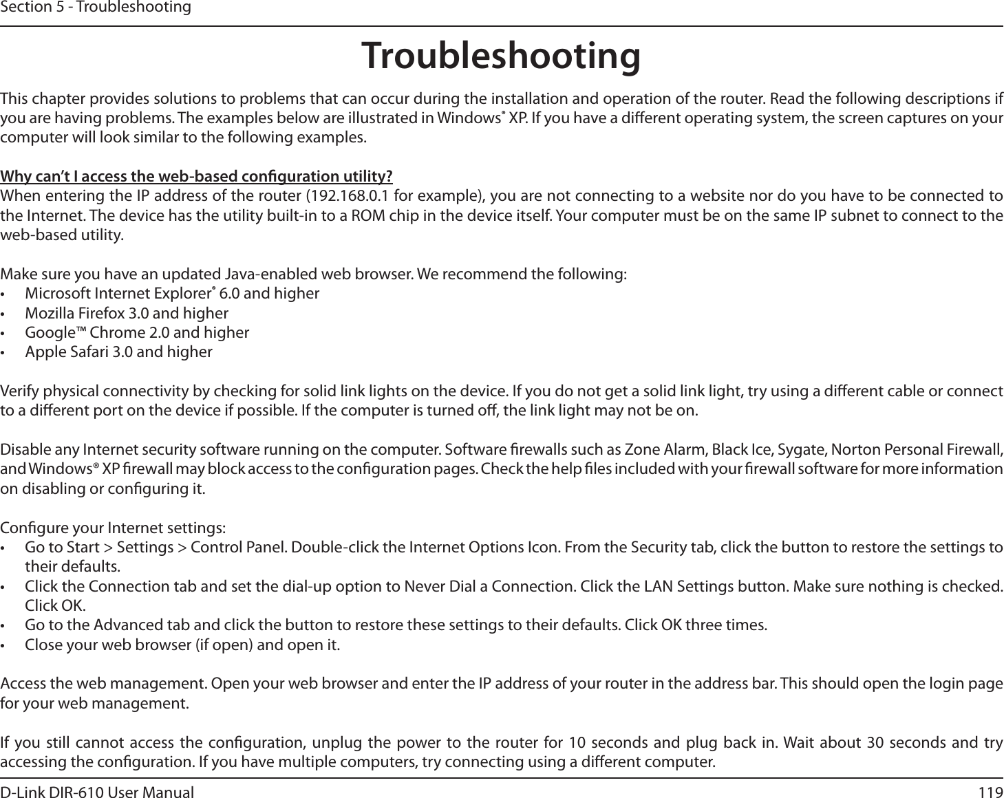 119D-Link DIR-610 User ManualSection 5 - TroubleshootingTroubleshootingThis chapter provides solutions to problems that can occur during the installation and operation of the router. Read the following descriptions if you are having problems. The examples below are illustrated in Windows® XP. If you have a dierent operating system, the screen captures on your computer will look similar to the following examples.Why can’t I access the web-based conguration utility?When entering the IP address of the router (192.168.0.1 for example), you are not connecting to a website nor do you have to be connected to the Internet. The device has the utility built-in to a ROM chip in the device itself. Your computer must be on the same IP subnet to connect to the web-based utility.Make sure you have an updated Java-enabled web browser. We recommend the following:•  Microsoft Internet Explorer® 6.0 and higher•  Mozilla Firefox 3.0 and higher•  Google™ Chrome 2.0 and higher•  Apple Safari 3.0 and higherVerify physical connectivity by checking for solid link lights on the device. If you do not get a solid link light, try using a dierent cable or connect to a dierent port on the device if possible. If the computer is turned o, the link light may not be on.Disable any Internet security software running on the computer. Software rewalls such as Zone Alarm, Black Ice, Sygate, Norton Personal Firewall, and Windows® XP rewall may block access to the conguration pages. Check the help les included with your rewall software for more information on disabling or conguring it.Congure your Internet settings:•  Go to Start &gt; Settings &gt; Control Panel. Double-click the Internet Options Icon. From the Security tab, click the button to restore the settings to their defaults.•  Click the Connection tab and set the dial-up option to Never Dial a Connection. Click the LAN Settings button. Make sure nothing is checked. Click OK.•  Go to the Advanced tab and click the button to restore these settings to their defaults. Click OK three times.•  Close your web browser (if open) and open it.Access the web management. Open your web browser and enter the IP address of your router in the address bar. This should open the login page for your web management.If you still cannot access the conguration, unplug the power to the router for 10 seconds and plug back in. Wait about 30 seconds and try accessing the conguration. If you have multiple computers, try connecting using a dierent computer.
