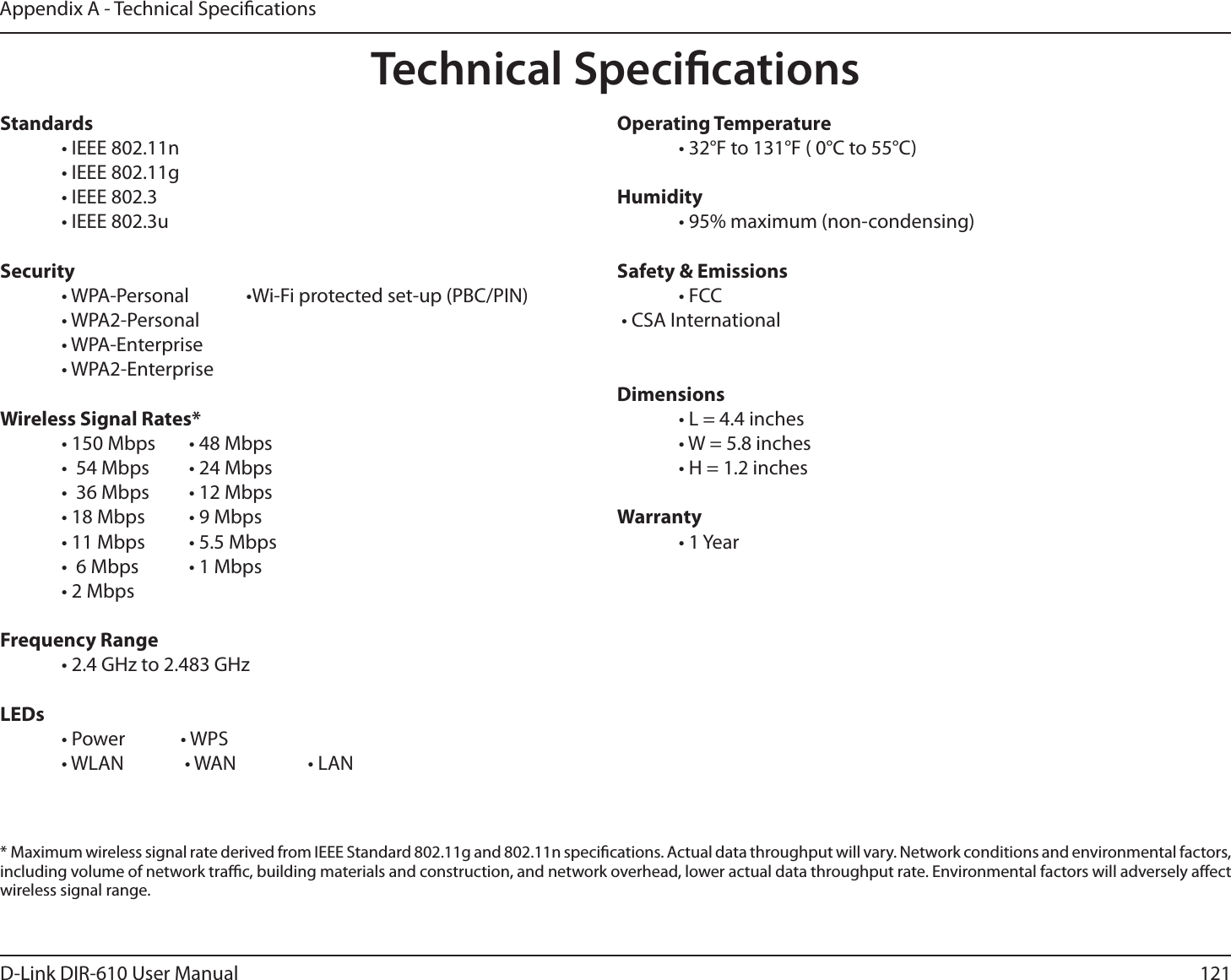 121D-Link DIR-610 User ManualAppendix A - Technical SpecicationsTechnical SpecicationsStandards  • IEEE 802.11n  • IEEE 802.11g  • IEEE 802.3  • IEEE 802.3uSecurity  • WPA-Personal  •Wi-Fi protected set-up (PBC/PIN) • WPA2-Personal • WPA-Enterprise • WPA2-Enterprise Wireless Signal Rates*  • 150 Mbps   • 48 Mbps   •  54 Mbps    • 24 Mbps   •  36 Mbps    • 12 Mbps   • 18 Mbps    • 9 Mbps   • 11 Mbps    • 5.5 Mbps   •  6 Mbps    • 1 Mbps   • 2 Mbps      Frequency Range  • 2.4 GHz to 2.483 GHzLEDs  • Power   • WPS  • WLAN   • WAN    • LANOperating Temperature  • 32°F to 131°F ( 0°C to 55°C)Humidity  • 95% maximum (non-condensing)Safety &amp; Emissions • FCC t$4&quot;*OUFSOBUJPOBM Dimensions  • L = 4.4 inches  • W = 5.8 inches  • H = 1.2 inchesWarranty • 1 Year*  Maximum wireless signal rate derived from IEEE Standard 802.11g and 802.11n specications. Actual data throughput will vary. Network conditions and environmental factors, including volume of network trac, building materials and construction, and network overhead, lower actual data throughput rate. Environmental factors will adversely aect wireless signal range.