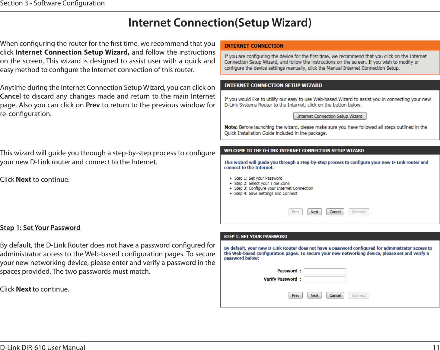 11D-Link DIR-610 User ManualSection 3 - Software CongurationInternet Connection(Setup Wizard)When conguring the router for the rst time, we recommend that you click Internet Connection Setup Wizard, and follow the instructions on the screen. This wizard is designed to assist user with a quick and easy method to congure the Internet connection of this router.Anytime during the Internet Connection Setup Wizard, you can click on Cancel to discard any changes made and return to the main Internet page. Also you can click on Prev to return to the previous window for re-conguration.This wizard will guide you through a step-by-step process to congure your new D-Link router and connect to the Internet. Click Next to continue.Step 1: Set Your PasswordBy default, the D-Link Router does not have a password congured for administrator access to the Web-based conguration pages. To secure your new networking device, please enter and verify a password in the spaces provided. The two passwords must match.Click Next to continue.