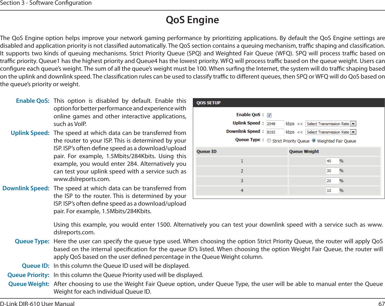 67D-Link DIR-610 User ManualSection 3 - Software CongurationQoS EngineThe QoS Engine option helps improve your network gaming performance by prioritizing applications. By default the QoS Engine settings are disabled and application priority is not classied automatically. The QoS section contains a queuing mechanism, trac shaping and classication. It supports two kinds of queuing mechanisms. Strict Priority Queue (SPQ) and Weighted Fair Queue (WFQ). SPQ will process trac based on trac priority. Queue1 has the highest priority and Queue4 has the lowest priority. WFQ will process trac based on the queue weight. Users can congure each queue’s weight. The sum of all the queue’s weight must be 100. When surng the Internet, the system will do trac shaping based on the uplink and downlink speed. The classication rules can be used to classify trac to dierent queues, then SPQ or WFQ will do QoS based on the queue’s priority or weight.Enable QoS: This option is disabled by default. Enable this option for better performance and experience with online games and other interactive applications, such as VoIP.Uplink Speed: The speed at which data can be transferred from the router to your ISP. This is determined by your ISP. ISP’s often dene speed as a download/upload pair. For example, 1.5Mbits/284Kbits. Using this example, you would enter 284. Alternatively you can test your uplink speed with a service such as www.dslreports.com.Downlink Speed: The speed at which data can be transferred from the ISP to the router. This is determined by your ISP. ISP’s often dene speed as a download/upload pair. For example, 1.5Mbits/284Kbits. Using this example, you would enter 1500. Alternatively you can test your downlink speed with a service such as www.dslreports.com.Queue Type: Here the user can specify the queue type used. When choosing the option Strict Priority Queue, the router will apply QoS based on the internal specication for the queue ID’s listed. When choosing the option Weight Fair Queue, the router will apply QoS based on the user dened percentage in the Queue Weight column.Queue ID: In this column the Queue ID used will be displayed.Queue Priority: In this column the Queue Priority used will be displayed.Queue Weight: After choosing to use the Weight Fair Queue option, under Queue Type, the user will be able to manual enter the Queue Weight for each individual Queue ID.