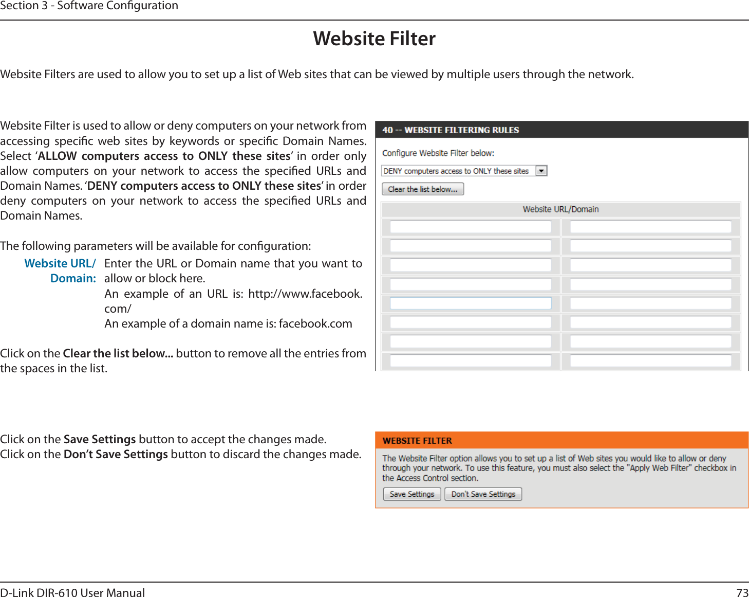 73D-Link DIR-610 User ManualSection 3 - Software CongurationWebsite FilterWebsite Filters are used to allow you to set up a list of Web sites that can be viewed by multiple users through the network.Website Filter is used to allow or deny computers on your network from accessing specic web sites by keywords or specic Domain Names. Select ‘ALLOW computers access to ONLY these sites’ in order only allow computers on your network to access the specied URLs and Domain Names. ‘DENY computers access to ONLY these sites’ in order deny computers on your network to access the specied URLs and Domain Names.The following parameters will be available for conguration:Website URL/Domain:Enter the URL or Domain name that you want to allow or block here.An example of an URL is: http://www.facebook.com/An example of a domain name is: facebook.comClick on the Clear the list below... button to remove all the entries from the spaces in the list.Click on the Save Settings button to accept the changes made.Click on the Don’t Save Settings button to discard the changes made.