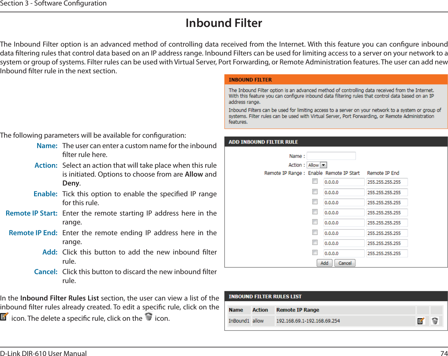 74D-Link DIR-610 User ManualSection 3 - Software CongurationInbound FilterThe Inbound Filter option is an advanced method of controlling data received from the Internet. With this feature you can congure inbound data ltering rules that control data based on an IP address range. Inbound Filters can be used for limiting access to a server on your network to a system or group of systems. Filter rules can be used with Virtual Server, Port Forwarding, or Remote Administration features. The user can add new Inbound lter rule in the next section.The following parameters will be available for conguration:Name: The user can enter a custom name for the inbound lter rule here.Action: Select an action that will take place when this rule is initiated. Options to choose from are Allow and Deny.Enable: Tick this option to enable the specied IP range for this rule.Remote IP Start: Enter the remote starting IP address here in the range.Remote IP End: Enter the remote ending IP address here in the range.Add: Click this button to add the new inbound lter rule.Cancel: Click this button to discard the new inbound lter rule.In the Inbound Filter Rules List section, the user can view a list of the inbound lter rules already created. To edit a specic rule, click on the  icon. The delete a specic rule, click on the   icon.