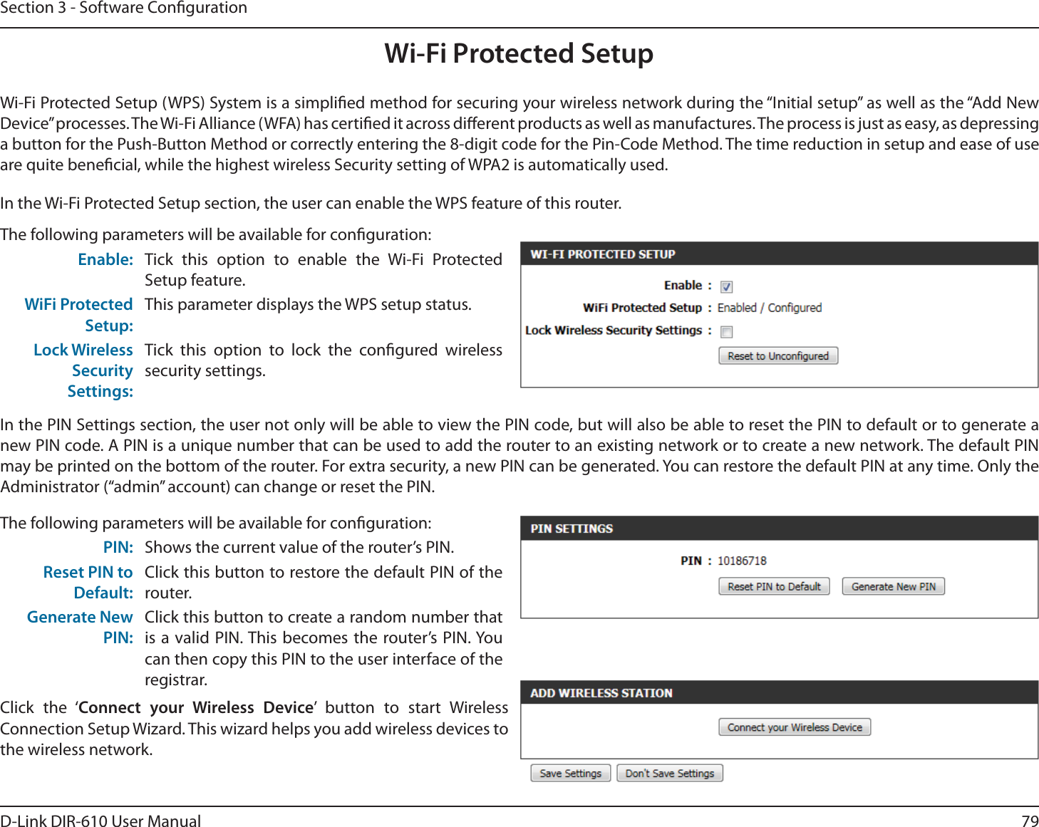 79D-Link DIR-610 User ManualSection 3 - Software CongurationWi-Fi Protected SetupWi-Fi Protected Setup (WPS) System is a simplied method for securing your wireless network during the “Initial setup” as well as the “Add New Device” processes. The Wi-Fi Alliance (WFA) has certied it across dierent products as well as manufactures. The process is just as easy, as depressing a button for the Push-Button Method or correctly entering the 8-digit code for the Pin-Code Method. The time reduction in setup and ease of use are quite benecial, while the highest wireless Security setting of WPA2 is automatically used.The following parameters will be available for conguration:Enable: Tick this option to enable the Wi-Fi Protected Setup feature.WiFi Protected Setup:This parameter displays the WPS setup status.Lock Wireless Security Settings:Tick this option to lock the congured wireless security settings.In the PIN Settings section, the user not only will be able to view the PIN code, but will also be able to reset the PIN to default or to generate a new PIN code. A PIN is a unique number that can be used to add the router to an existing network or to create a new network. The default PIN may be printed on the bottom of the router. For extra security, a new PIN can be generated. You can restore the default PIN at any time. Only the Administrator (“admin” account) can change or reset the PIN.In the Wi-Fi Protected Setup section, the user can enable the WPS feature of this router. The following parameters will be available for conguration:PIN: Shows the current value of the router’s PIN.Reset PIN to Default:Click this button to restore the default PIN of the router.Generate New PIN:Click this button to create a random number that is a valid PIN. This becomes the router’s PIN. You can then copy this PIN to the user interface of the registrar.Click the ‘Connect your Wireless Device’ button to start Wireless Connection Setup Wizard. This wizard helps you add wireless devices to the wireless network.