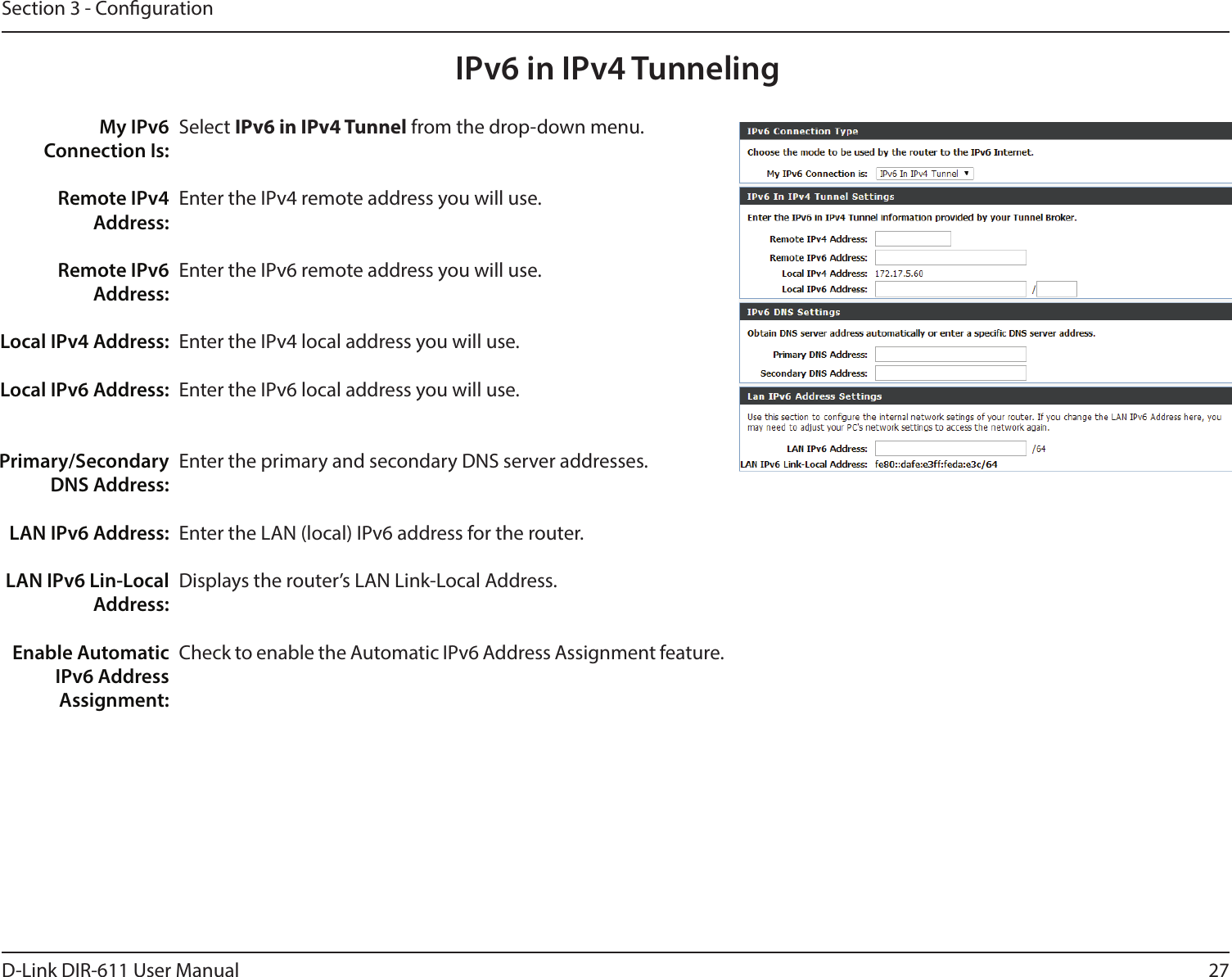 27D-Link DIR-611 User ManualSection 3 - CongurationIPv6 in IPv4 TunnelingSelect IPv6 in IPv4 Tunnel from the drop-down menu.Enter the IPv4 remote address you will use.Enter the IPv6 remote address you will use.Enter the IPv4 local address you will use.Enter the IPv6 local address you will use.Enter the primary and secondary DNS server addresses.Enter the LAN (local) IPv6 address for the router. Displays the router’s LAN Link-Local Address.Check to enable the Automatic IPv6 Address Assignment feature.My IPv6 Connection Is:Remote IPv4 Address:Remote IPv6 Address:Local IPv4 Address:Local IPv6 Address:Primary/Secondary DNS Address:LAN IPv6 Address:LAN IPv6 Lin-Local Address:Enable Automatic IPv6 AddressAssignment: