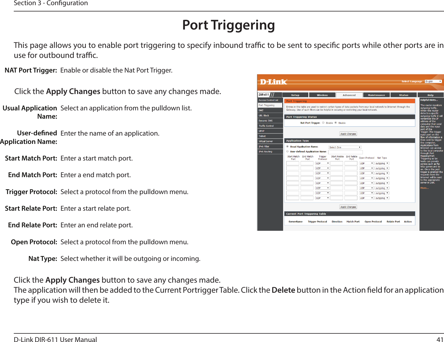 41D-Link DIR-611 User ManualSection 3 - CongurationThis page allows you to enable port triggering to specify inbound trac to be sent to specic ports while other ports are in use for outbound trac.Port TriggeringEnable or disable the Nat Port Trigger.NAT Port Trigger:Click the Apply Changes button to save any changes made.Select an application from the pulldown list.Enter the name of an application.Enter a start match port.Enter a end match port.Select a protocol from the pulldown menu.Enter a start relate port.Enter an end relate port.Select a protocol from the pulldown menu.Select whether it will be outgoing or incoming. Usual Application Name:User-dened Application Name:Start Match Port:End Match Port:Trigger Protocol:Start Relate Port:End Relate Port:Open Protocol:Nat Type:Click the Apply Changes button to save any changes made. The application will then be added to the Current Portrigger Table. Click the Delete button in the Action eld for an application type if you wish to delete it.DIR-611