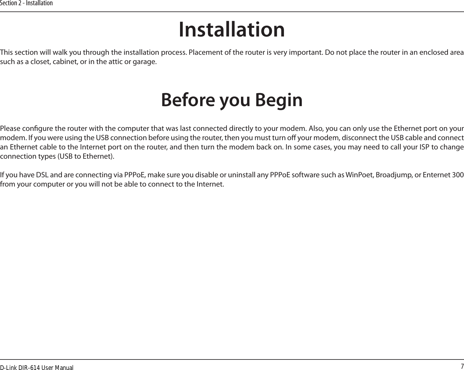 7Section 2 - InstallationBefore you BeginInstallationThis section will walk you through the installation process. Placement of the router is very important. Do not place the router in an enclosed area such as a closet, cabinet, or in the attic or garage. Please congure the router with the computer that was last connected directly to your modem. Also, you can only use the Ethernet port on your modem. If you were using the USB connection before using the router, then you must turn o your modem, disconnect the USB cable and connect an Ethernet cable to the Internet port on the router, and then turn the modem back on. In some cases, you may need to call your ISP to change connection types (USB to Ethernet). If you have DSL and are connecting via PPPoE, make sure you disable or uninstall any PPPoE software such as WinPoet, Broadjump, or Enternet 300 from your computer or you will not be able to connect to the Internet.D-Link DIR-614 User Manual