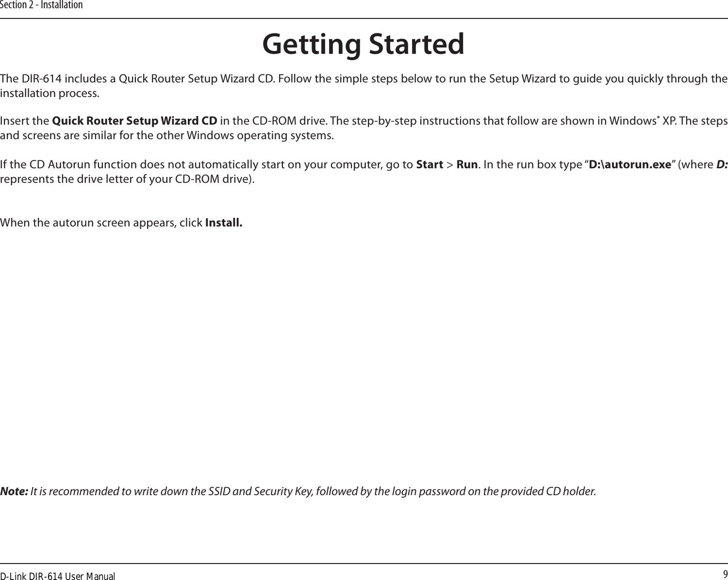 9Section 2 - InstallationThe DIR-614 includes a Quick Router Setup Wizard CD. Follow the simple steps below to run the Setup Wizard to guide you quickly through the installation process. Insert the Quick Router Setup Wizard CD in the CD-ROM drive. The step-by-step instructions that follow are shown in Windows® XP. The steps and screens are similar for the other Windows operating systems.If the CD Autorun function does not automatically start on your computer, go to Start &gt; Run. In the run box type “D:\autorun.exe” (where D: represents the drive letter of your CD-ROM drive).When the autorun screen appears, click Install.Getting StartedNote: It is recommended to write down the SSID and Security Key, followed by the login password on the provided CD holder.D-Link DIR-614 User Manual