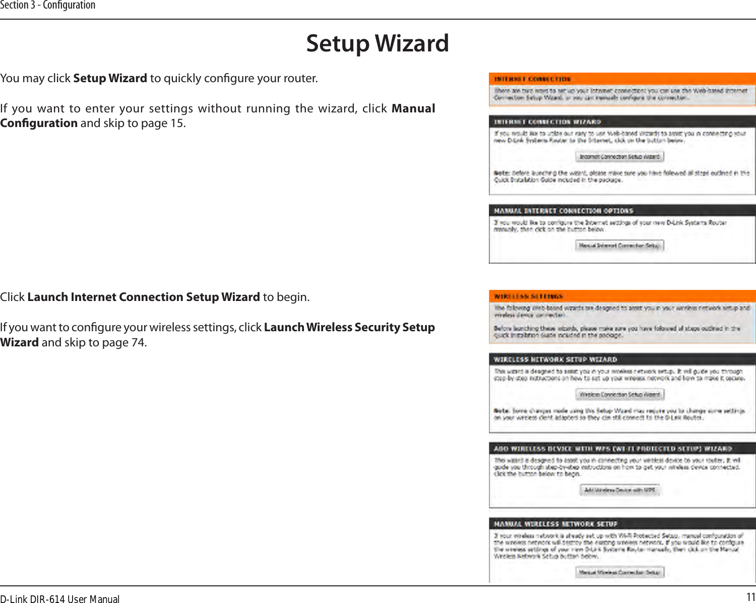 11Section 3 - CongurationSetup WizardYou may click Setup Wizard to quickly congure your router.If you want to  enter your settings  without running the wizard, click Manual Conguration and skip to page 15.Click Launch Internet Connection Setup Wizard to begin.If you want to congure your wireless settings, click Launch Wireless Security Setup Wizard and skip to page 74.D-Link DIR-614 User Manual