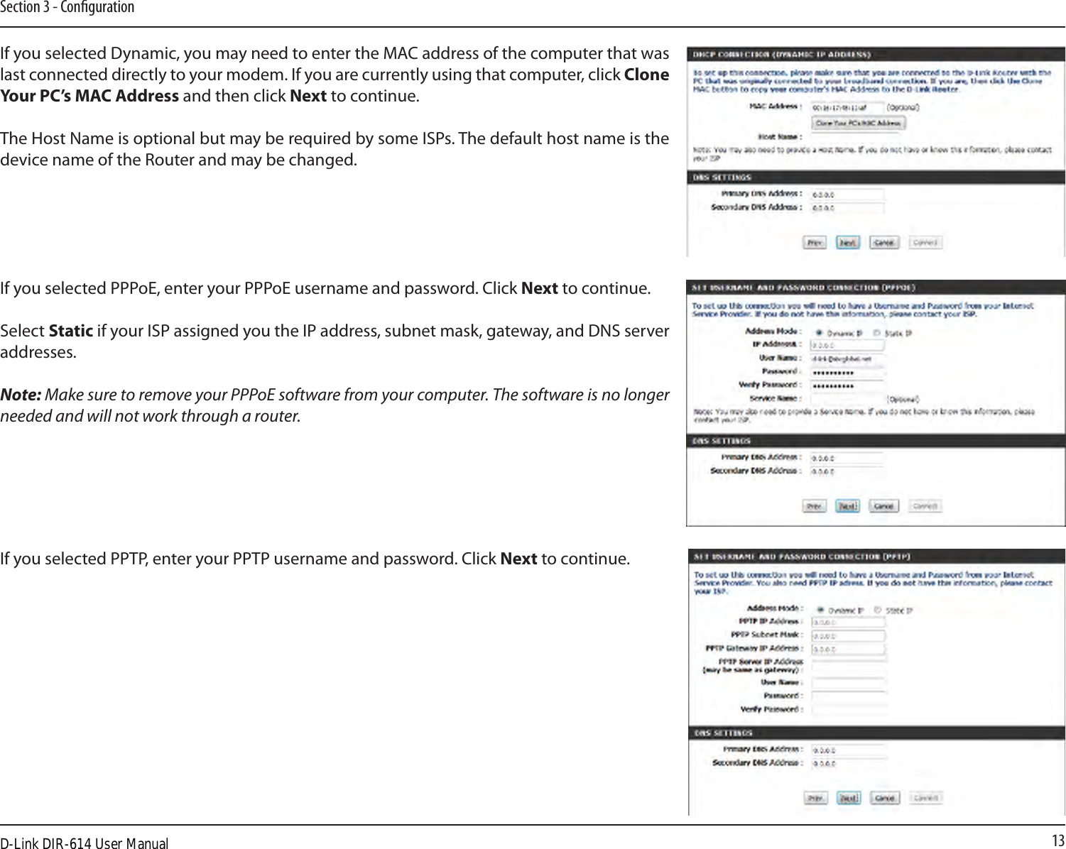 13Section 3 - CongurationIf you selected Dynamic, you may need to enter the MAC address of the computer that was last connected directly to your modem. If you are currently using that computer, click Clone Your PC’s MAC Address and then click Next to continue.The Host Name is optional but may be required by some ISPs. The default host name is the device name of the Router and may be changed.If you selected PPPoE, enter your PPPoE username and password. Click Next to continue.Select Static if your ISP assigned you the IP address, subnet mask, gateway, and DNS server addresses.Note: Make sure to remove your PPPoE software from your computer. The software is no longer needed and will not work through a router.If you selected PPTP, enter your PPTP username and password. Click Next to continue.D-Link DIR-614 User Manual