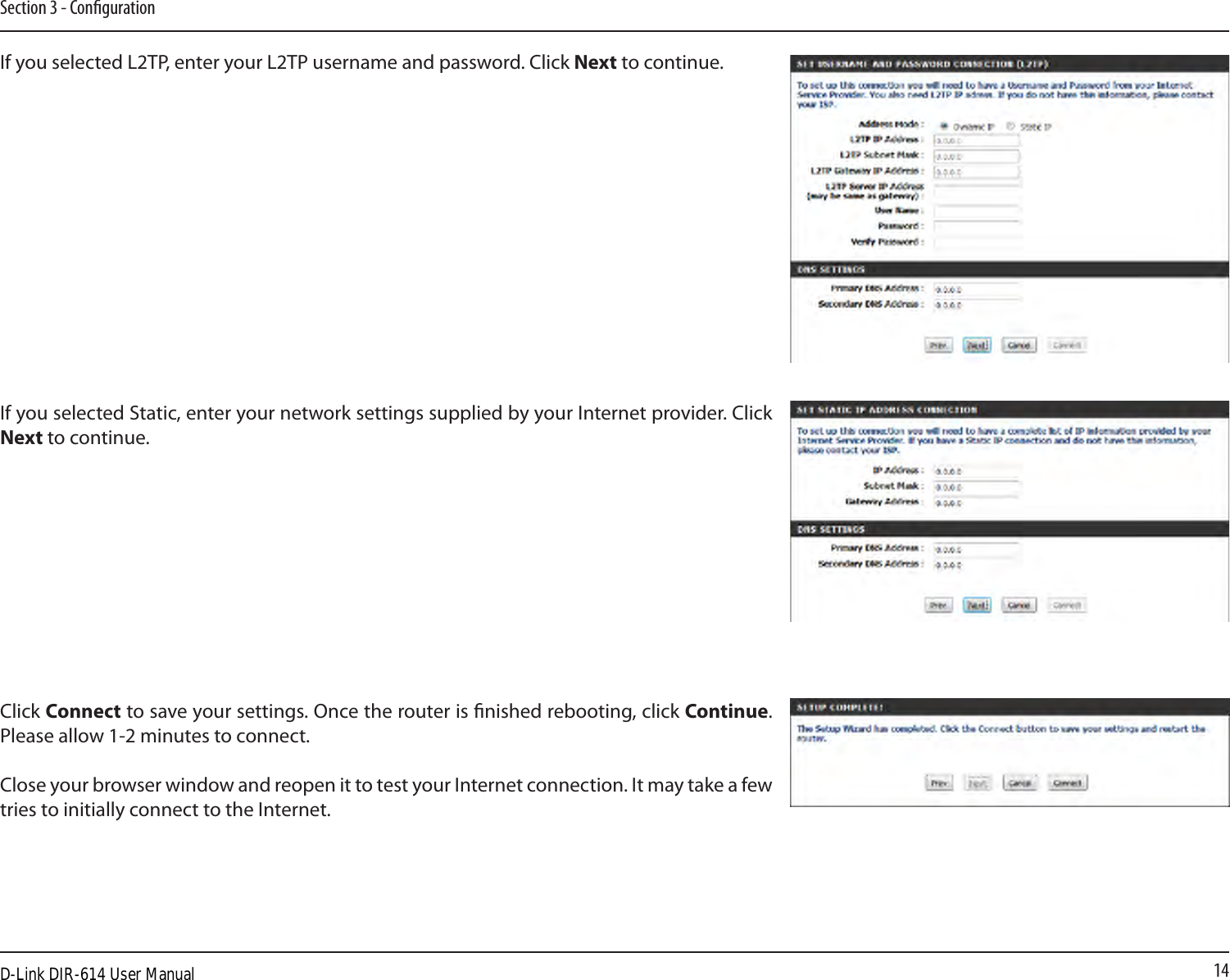 14Section 3 - CongurationIf you selected L2TP, enter your L2TP username and password. Click Next to continue.If you selected Static, enter your network settings supplied by your Internet provider. Click Next to continue.Click Connect to save your settings. Once the router is nished rebooting, click Continue. Please allow 1-2 minutes to connect. Close your browser window and reopen it to test your Internet connection. It may take a few tries to initially connect to the Internet.D-Link DIR-614 User Manual