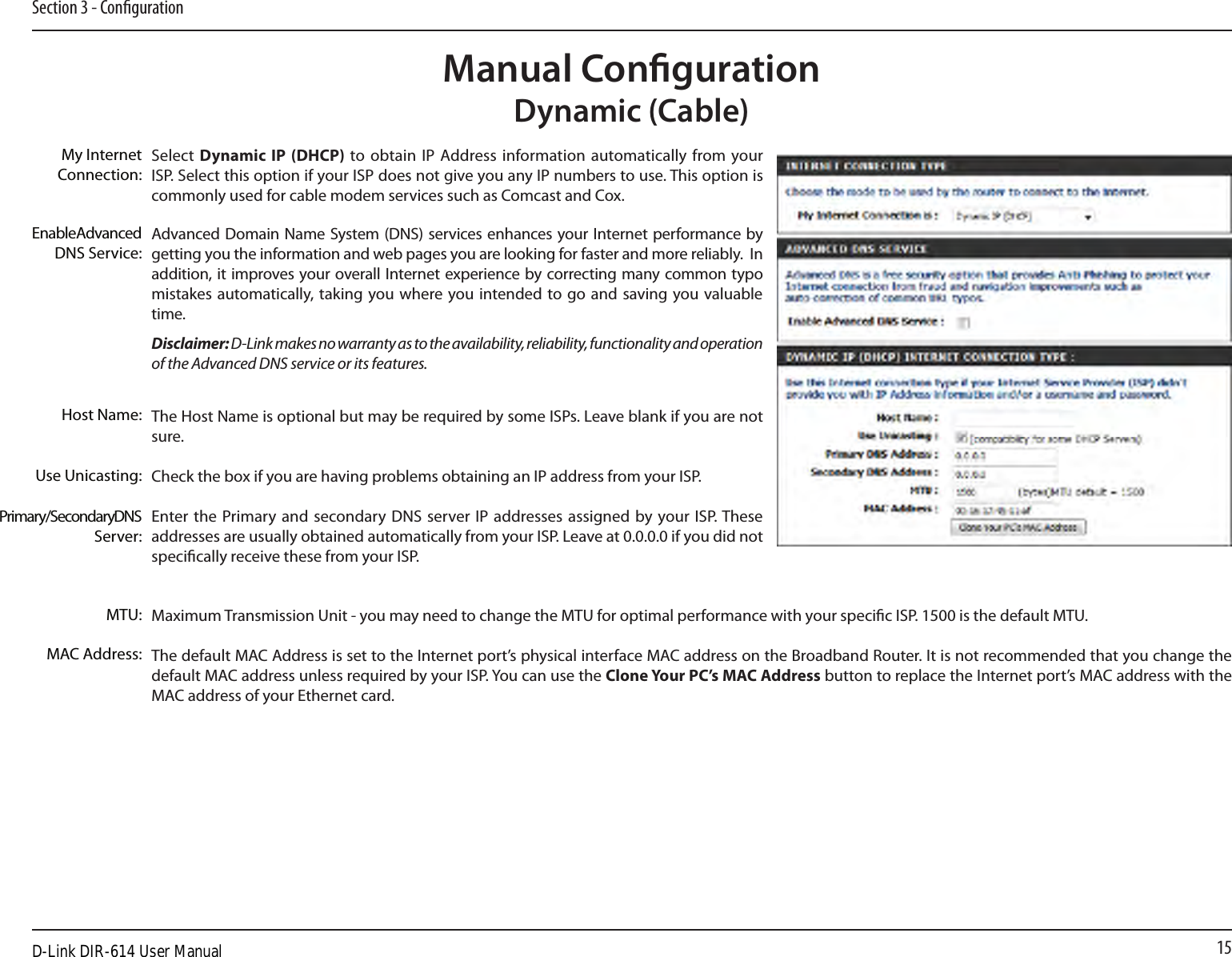 15Section 3 - CongurationManual CongurationDynamic (Cable)Select  Dynamic  IP (DHCP) to obtain  IP  Address information automatically from  your ISP. Select this option if your ISP does not give you any IP numbers to use. This option is commonly used for cable modem services such as Comcast and Cox.Advanced Domain Name System (DNS) services enhances your Internet performance by getting you the information and web pages you are looking for faster and more reliably.  In addition, it improves your overall Internet experience by correcting many common typo mistakes automatically, taking you where you intended to go and saving you valuable time.Disclaimer: D-Link makes no warranty as to the availability, reliability, functionality and operation of the Advanced DNS service or its features.The Host Name is optional but may be required by some ISPs. Leave blank if you are not sure.Check the box if you are having problems obtaining an IP address from your ISP.Enter the Primary  and secondary  DNS  server IP  addresses assigned  by your ISP. These addresses are usually obtained automatically from your ISP. Leave at 0.0.0.0 if you did not specically receive these from your ISP.Maximum Transmission Unit - you may need to change the MTU for optimal performance with your specic ISP. 1500 is the default MTU.The default MAC Address is set to the Internet port’s physical interface MAC address on the Broadband Router. It is not recommended that you change the default MAC address unless required by your ISP. You can use the Clone Your PC’s MAC Address button to replace the Internet port’s MAC address with the MAC address of your Ethernet card.My Internet Connection:Enable Advanced DNS Service:Host Name:MAC Address:Primary/Secondary DNS Server:MTU:Use Unicasting:D-Link DIR-614 User Manual