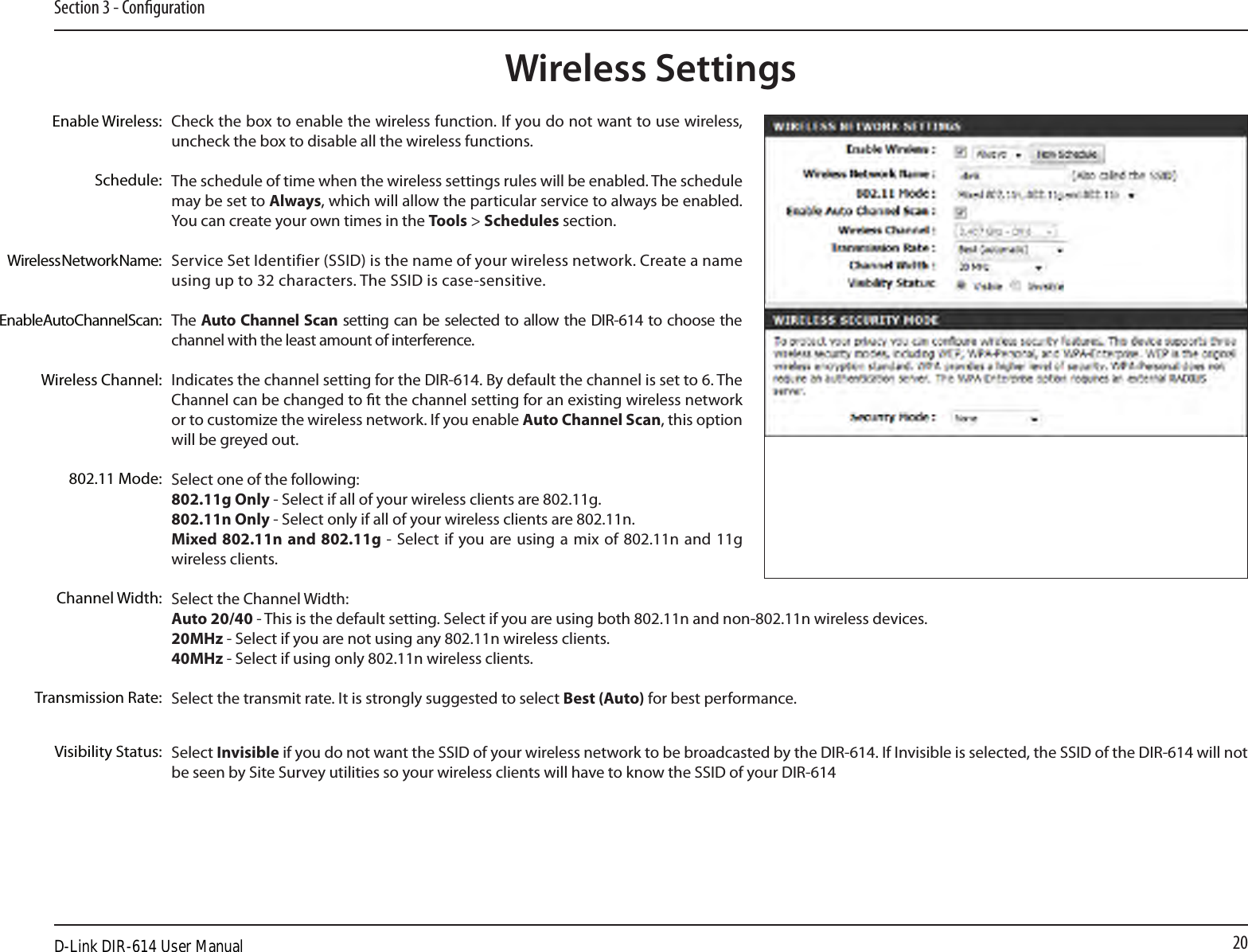 20Section 3 - CongurationCheck the box to enable the wireless function. If you do not want to use wireless, uncheck the box to disable all the wireless functions.The schedule of time when the wireless settings rules will be enabled. The schedule may be set to Always, which will allow the particular service to always be enabled. You can create your own times in the Tools &gt; Schedules section.Service Set Identifier (SSID) is the name of your wireless network. Create a name using up to 32 characters. The SSID is case-sensitive.The Auto Channel Scan setting can be selected to allow the DIR-614 to choose the channel with the least amount of interference.Indicates the channel setting for the DIR-614. By default the channel is set to 6. The Channel can be changed to t the channel setting for an existing wireless network or to customize the wireless network. If you enable Auto Channel Scan, this option will be greyed out.Select one of the following:802.11g Only - Select if all of your wireless clients are 802.11g.802.11n Only - Select only if all of your wireless clients are 802.11n.Mixed 802.11n and 802.11g -  Select if  you are  using a mix  of  802.11n and 11g wireless clients.Select the Channel Width:Auto 20/40 - This is the default setting. Select if you are using both 802.11n and non-802.11n wireless devices.20MHz - Select if you are not using any 802.11n wireless clients.40MHz - Select if using only 802.11n wireless clients.Select the transmit rate. It is strongly suggested to select Best (Auto) for best performance.Select Invisible if you do not want the SSID of your wireless network to be broadcasted by the DIR-614. If Invisible is selected, the SSID of the DIR-614 will not be seen by Site Survey utilities so your wireless clients will have to know the SSID of your DIR-614Enable Wireless:Enable Auto Channel Scan:Wireless SettingsWireless Network Name:Wireless Channel:802.11 Mode:Channel Width:Transmission Rate:Visibility Status:Schedule:D-Link DIR-614 User Manual