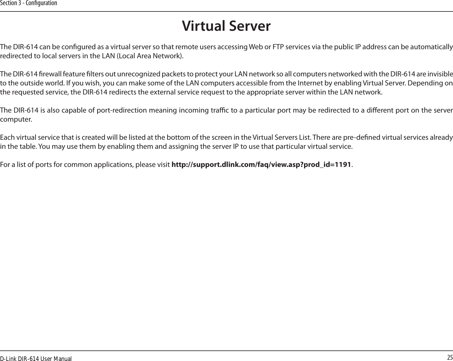 25Section 3 - CongurationThe DIR-614 can be congured as a virtual server so that remote users accessing Web or FTP services via the public IP address can be automatically redirected to local servers in the LAN (Local Area Network). The DIR-614 rewall feature lters out unrecognized packets to protect your LAN network so all computers networked with the DIR-614 are invisible to the outside world. If you wish, you can make some of the LAN computers accessible from the Internet by enabling Virtual Server. Depending on the requested service, the DIR-614 redirects the external service request to the appropriate server within the LAN network. The DIR-614 is also capable of port-redirection meaning incoming trac to a particular port may be redirected to a dierent port on the server computer.Each virtual service that is created will be listed at the bottom of the screen in the Virtual Servers List. There are pre-dened virtual services already in the table. You may use them by enabling them and assigning the server IP to use that particular virtual service.For a list of ports for common applications, please visit http://support.dlink.com/faq/view.asp?prod_id=1191.Virtual ServerD-Link DIR-614 User Manual