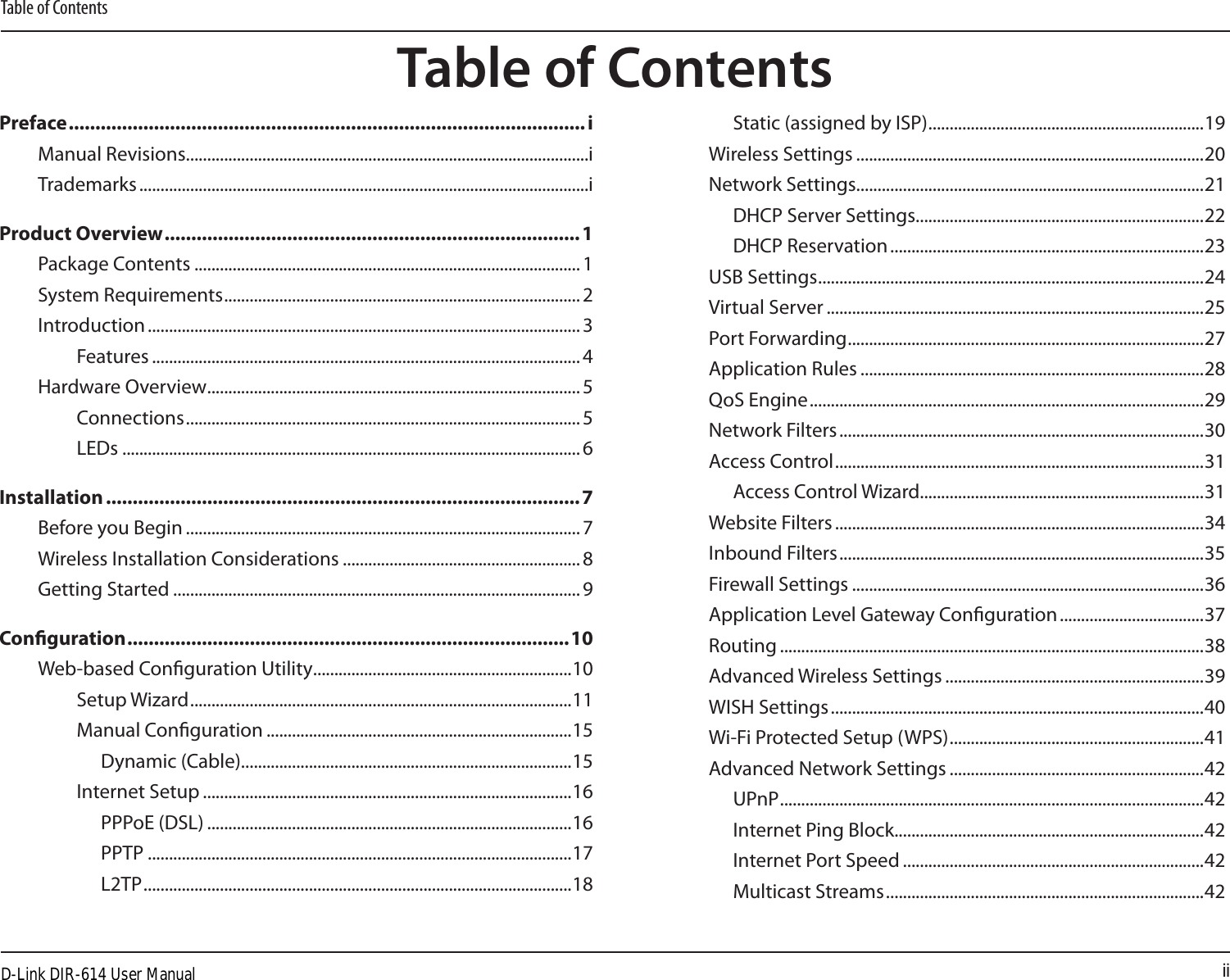 iiTable of ContentsPreface ................................................................................................. iManual Revisions ...............................................................................................iTrademarks ..........................................................................................................iProduct Overview ..............................................................................1Package Contents ........................................................................................... 1System Requirements .................................................................................... 2Introduction ...................................................................................................... 3Features ..................................................................................................... 4Hardware Overview ........................................................................................ 5Connections ............................................................................................. 5LEDs ............................................................................................................6Installation .........................................................................................7Before you Begin ............................................................................................. 7Wireless Installation Considerations ........................................................ 8Getting Started ................................................................................................ 9Conguration ...................................................................................10Web-based Conguration Utility .............................................................10Setup Wizard ..........................................................................................11Manual Conguration ........................................................................15Dynamic (Cable) ..............................................................................15Internet Setup .......................................................................................16PPPoE (DSL) ......................................................................................16PPTP ....................................................................................................17L2TP .....................................................................................................18Static (assigned by ISP) .................................................................19Wireless Settings ..................................................................................20Network Settings..................................................................................21DHCP Server Settings....................................................................22DHCP Reservation ..........................................................................23USB Settings ...........................................................................................24Virtual Server .........................................................................................25Port Forwarding ....................................................................................27Application Rules .................................................................................28QoS Engine .............................................................................................29Network Filters ......................................................................................30Access Control .......................................................................................31Access Control Wizard...................................................................31Website Filters .......................................................................................34Inbound Filters ......................................................................................35Firewall Settings ...................................................................................36Application Level Gateway Conguration ..................................37Routing ....................................................................................................38Advanced Wireless Settings .............................................................39WISH Settings ........................................................................................40Wi-Fi Protected Setup (WPS) ............................................................41Advanced Network Settings ............................................................42UPnP ....................................................................................................42Internet Ping Block.........................................................................42Internet Port Speed .......................................................................42Multicast Streams ...........................................................................42Table of ContentsD-Link DIR-614 User Manual