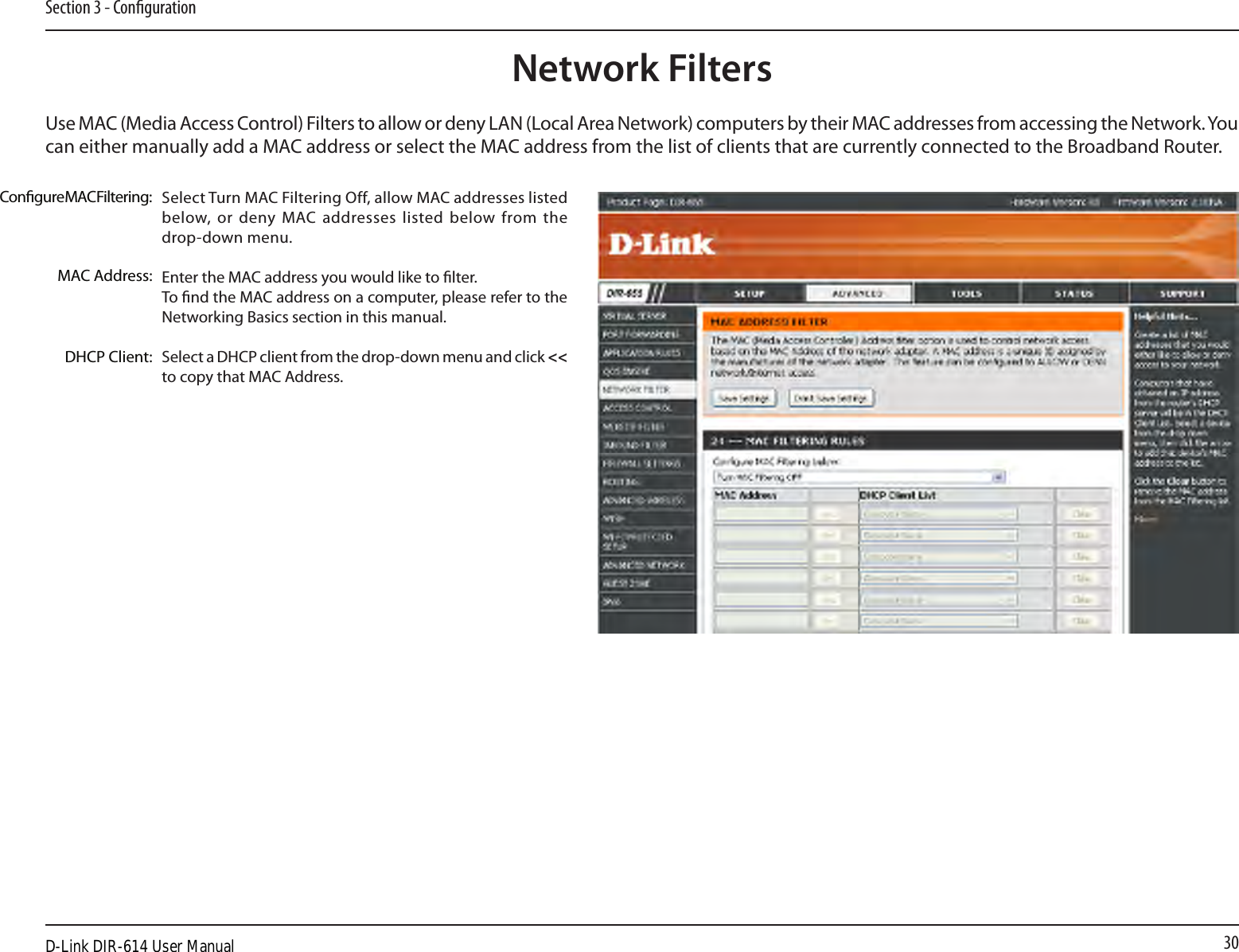 30Section 3 - CongurationNetwork FiltersSelect Turn MAC Filtering Off, allow MAC addresses listed below, or deny MAC addresses listed below  from the drop-down menu. Enter the MAC address you would like to lter.To nd the MAC address on a computer, please refer to the Networking Basics section in this manual. Select a DHCP client from the drop-down menu and click &lt;&lt; to copy that MAC Address. Congure MAC Filtering:MAC Address:DHCP Client:Use MAC (Media Access Control) Filters to allow or deny LAN (Local Area Network) computers by their MAC addresses from accessing the Network. You can either manually add a MAC address or select the MAC address from the list of clients that are currently connected to the Broadband Router.D-Link DIR-614 User Manual