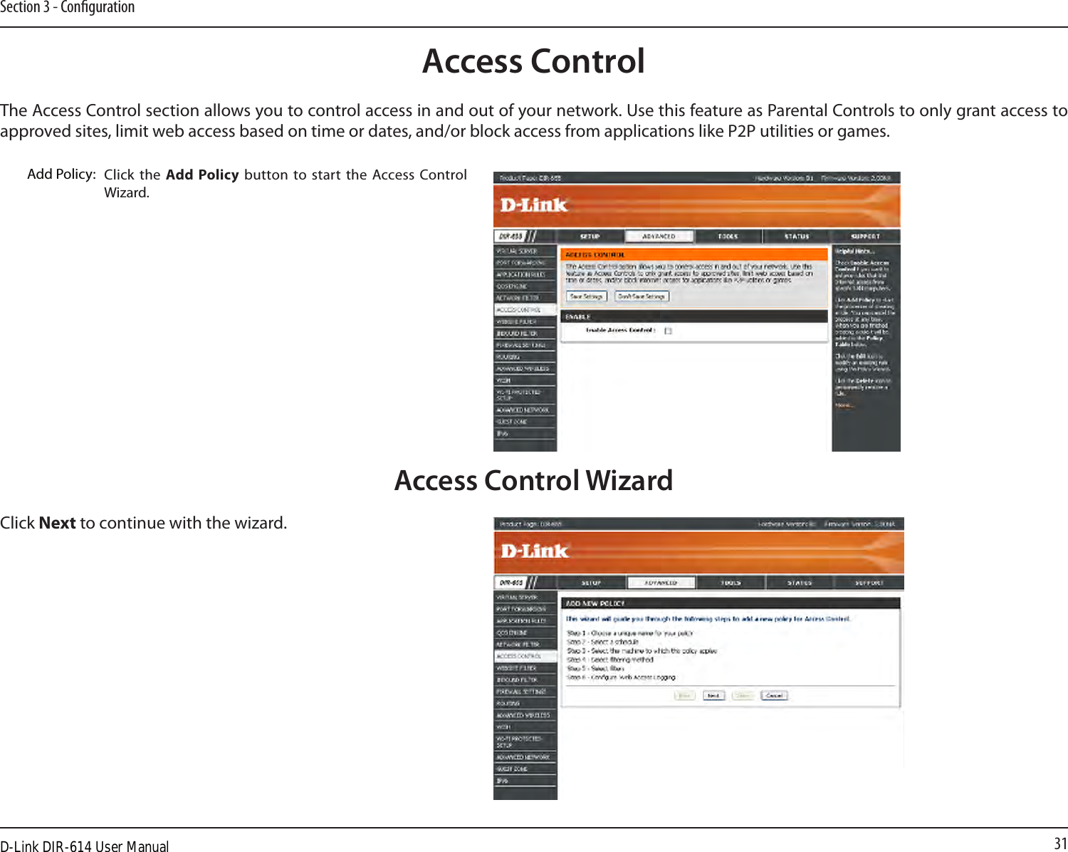 31Section 3 - CongurationAccess ControlClick the  Add  Policy  button to start the Access Control Wizard. Add Policy:The Access Control section allows you to control access in and out of your network. Use this feature as Parental Controls to only grant access to approved sites, limit web access based on time or dates, and/or block access from applications like P2P utilities or games.Click Next to continue with the wizard.Access Control WizardD-Link DIR-614 User Manual