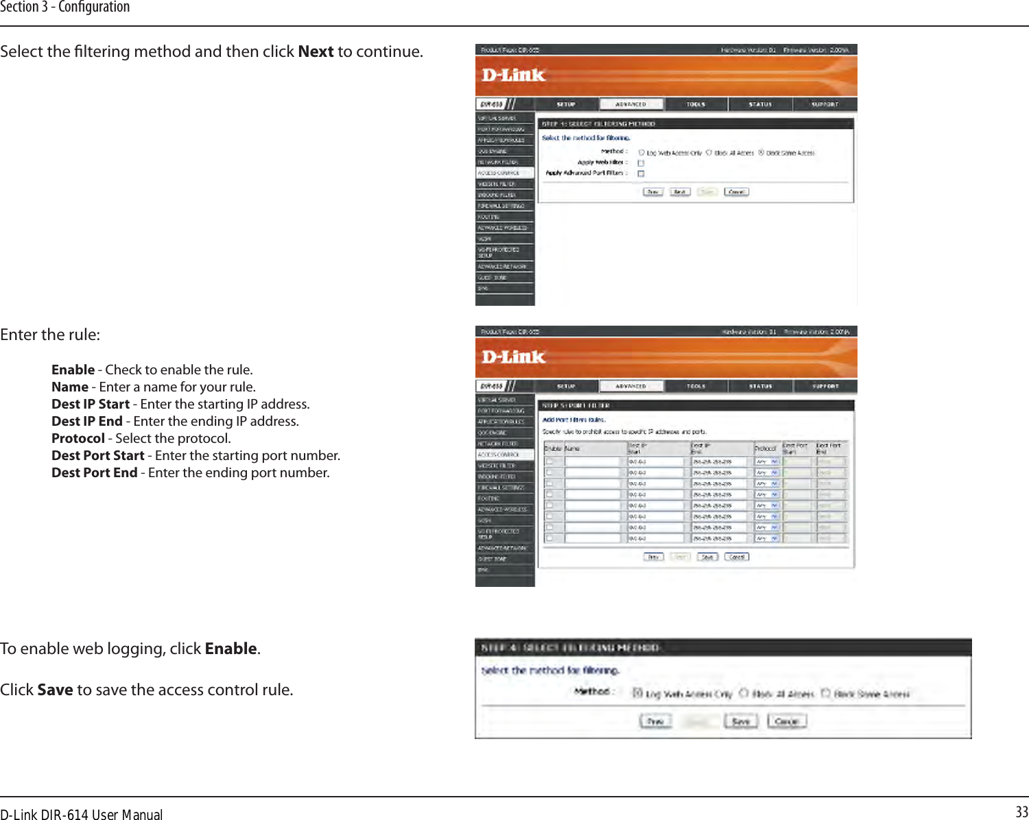 33Section 3 - CongurationSelect the ltering method and then click Next to continue.Enter the rule:  Enable - Check to enable the rule.  Name - Enter a name for your rule.  Dest IP Start - Enter the starting IP address.  Dest IP End - Enter the ending IP address.  Protocol - Select the protocol.  Dest Port Start - Enter the starting port number.  Dest Port End - Enter the ending port number.To enable web logging, click Enable.Click Save to save the access control rule.D-Link DIR-614 User Manual