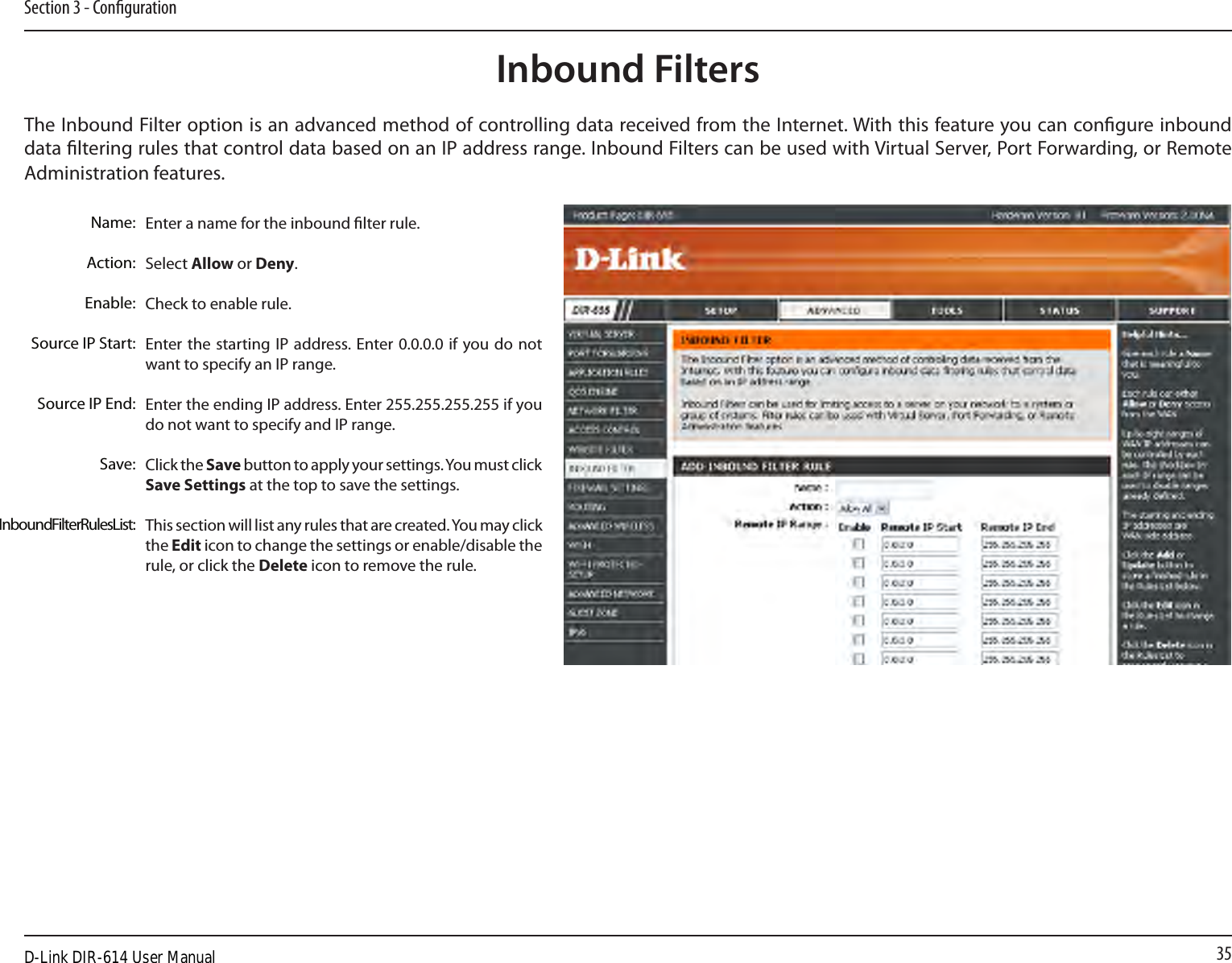 35Section 3 - CongurationEnter a name for the inbound lter rule.Select Allow or Deny.Check to enable rule.Enter the starting  IP address. Enter 0.0.0.0 if  you do  not want to specify an IP range.Enter the ending IP address. Enter 255.255.255.255 if you do not want to specify and IP range.Click the Save button to apply your settings. You must click Save Settings at the top to save the settings.This section will list any rules that are created. You may click the Edit icon to change the settings or enable/disable the rule, or click the Delete icon to remove the rule.Name:Action:Enable:Source IP Start:Source IP End:Save:Inbound Filter Rules List:The Inbound Filter option is an advanced method of controlling data received from the Internet. With this feature you can congure inbound data ltering rules that control data based on an IP address range. Inbound Filters can be used with Virtual Server, Port Forwarding, or Remote Administration features.Inbound FiltersD-Link DIR-614 User Manual