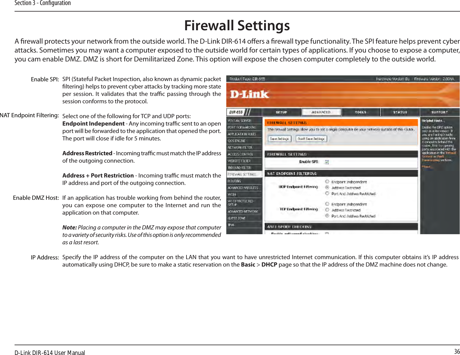 36Section 3 - CongurationSPI (Stateful Packet Inspection, also known as dynamic packet ltering) helps to prevent cyber attacks by tracking more state per session.  It validates that the  trac passing  through the session conforms to the protocol.Select one of the following for TCP and UDP ports:Endpoint Independent - Any incoming trac sent to an open port will be forwarded to the application that opened the port. The port will close if idle for 5 minutes.Address Restricted - Incoming trac must match the IP address of the outgoing connection.Address + Port Restriction - Incoming trac must match the IP address and port of the outgoing connection.If an application has trouble working from behind the router, you can expose one  computer to  the Internet and  run  the application on that computer.Note: Placing a computer in the DMZ may expose that computer to a variety of security risks. Use of this option is only recommended as a last resort.Specify the IP address of the computer on the LAN that you want to have unrestricted Internet communication. If this computer obtains it’s IP address automatically using DHCP, be sure to make a static reservation on the Basic &gt; DHCP page so that the IP address of the DMZ machine does not change.Enable SPI:NAT Endpoint Filtering:Enable DMZ Host:IP Address:Firewall SettingsA rewall protects your network from the outside world. The D-Link DIR-614 oers a rewall type functionality. The SPI feature helps prevent cyber attacks. Sometimes you may want a computer exposed to the outside world for certain types of applications. If you choose to expose a computer, you cam enable DMZ. DMZ is short for Demilitarized Zone. This option will expose the chosen computer completely to the outside world.D-Link DIR-614 User Manual