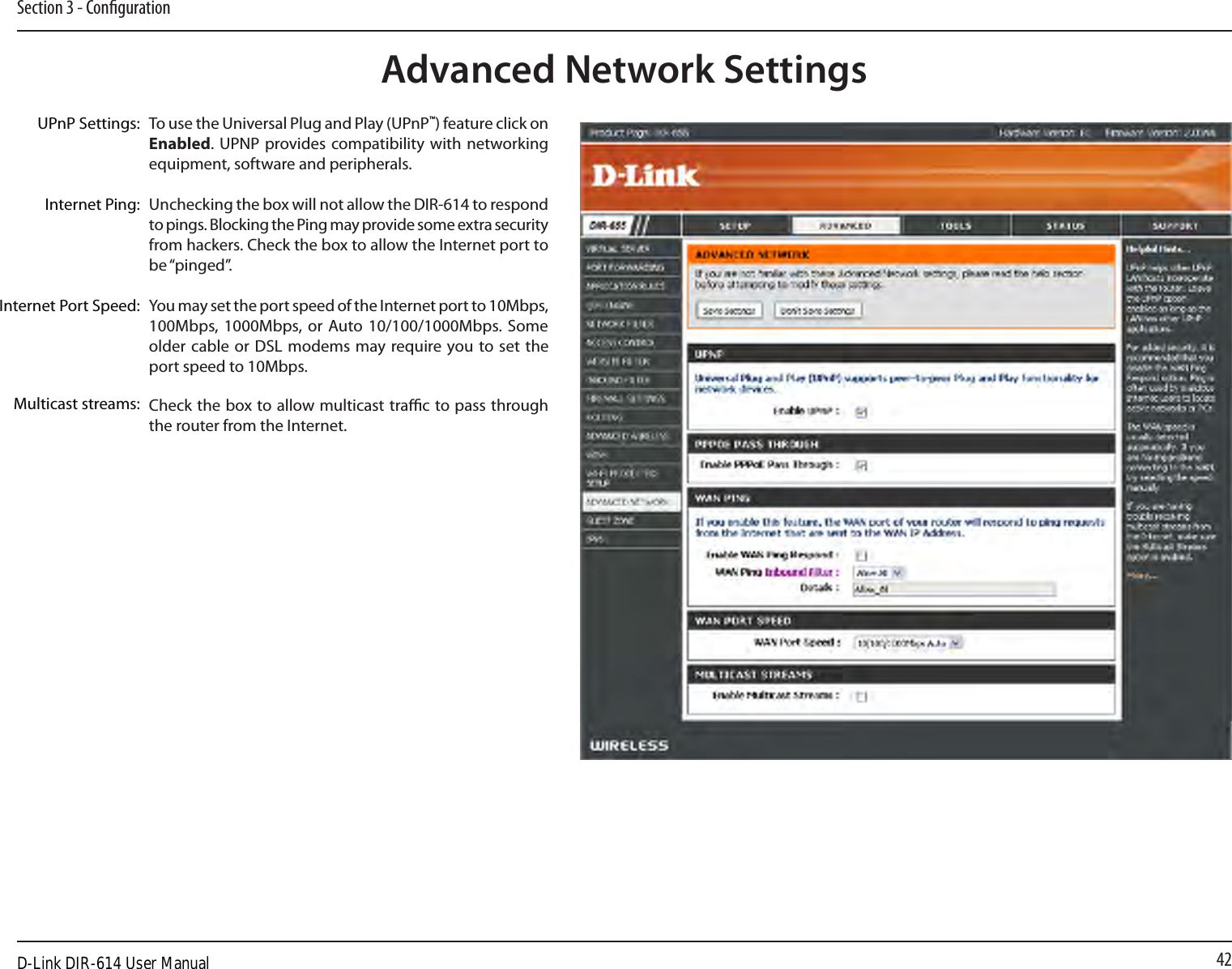 42Section 3 - CongurationUPnPInternet Ping BlockInternet Port SpeedMulticast StreamsTo use the Universal Plug and Play (UPnP™) feature click on Enabled. UPNP  provides compatibility  with networking equipment, software and peripherals.Unchecking the box will not allow the DIR-614 to respond to pings. Blocking the Ping may provide some extra security from hackers. Check the box to allow the Internet port to be “pinged”.You may set the port speed of the Internet port to 10Mbps, 100Mbps, 1000Mbps, or  Auto 10/100/1000Mbps. Some older cable  or  DSL modems may require you to set the port speed to 10Mbps.Check the box to allow multicast trac to pass through the router from the Internet.UPnP Settings:Internet Ping:Internet Port Speed:Multicast streams:Advanced Network SettingsD-Link DIR-614 User Manual