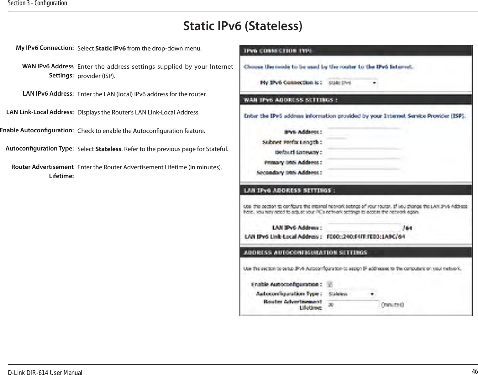 46Section 3 - CongurationStatic IPv6 (Stateless)Select Static IPv6 from the drop-down menu.Enter the address settings  supplied by your Internet provider (ISP). Enter the LAN (local) IPv6 address for the router. Displays the Router’s LAN Link-Local Address.Check to enable the Autoconguration feature.Select Stateless. Refer to the previous page for Stateful.Enter the Router Advertisement Lifetime (in minutes).My IPv6 Connection:WAN IPv6 Address Settings:LAN IPv6 Address:LAN Link-Local Address:Enable Autoconguration:Autoconguration Type:Router Advertisement  Lifetime:D-Link DIR-614 User Manual