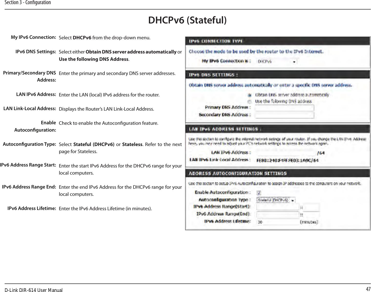 47Section 3 - CongurationDHCPv6 (Stateful)Select DHCPv6 from the drop-down menu.Select either Obtain DNS server address automatically or Use the following DNS Address.Enter the primary and secondary DNS server addresses. Enter the LAN (local) IPv6 address for the router. Displays the Router’s LAN Link-Local Address.Check to enable the Autoconguration feature.Select  Stateful (DHCPv6)  or Stateless. Refer to the next page for Stateless.Enter the start IPv6 Address for the DHCPv6 range for your local computers.Enter the end IPv6 Address for the DHCPv6 range for your local computers.Enter the IPv6 Address Lifetime (in minutes).My IPv6 Connection:IPv6 DNS Settings:Primary/Secondary DNS Address:LAN IPv6 Address:LAN Link-Local Address:Enable Autoconguration:Autoconguration Type:IPv6 Address Range Start:IPv6 Address Range End:IPv6 Address Lifetime:D-Link DIR-614 User Manual