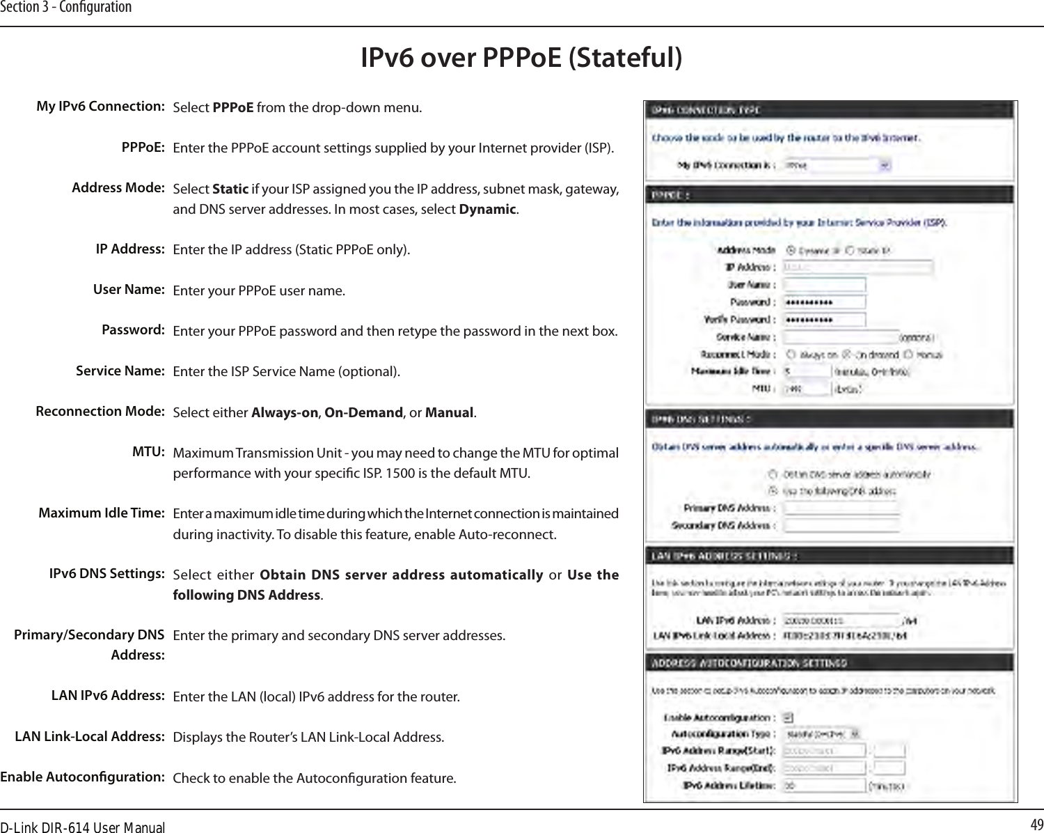 49Section 3 - CongurationIPv6 over PPPoE (Stateful)Select PPPoE from the drop-down menu.Enter the PPPoE account settings supplied by your Internet provider (ISP). Select Static if your ISP assigned you the IP address, subnet mask, gateway, and DNS server addresses. In most cases, select Dynamic.Enter the IP address (Static PPPoE only).Enter your PPPoE user name.Enter your PPPoE password and then retype the password in the next box.Enter the ISP Service Name (optional).Select either Always-on, On-Demand, or Manual.Maximum Transmission Unit - you may need to change the MTU for optimal performance with your specic ISP. 1500 is the default MTU.Enter a maximum idle time during which the Internet connection is maintained during inactivity. To disable this feature, enable Auto-reconnect.Select  either  Obtain DNS server address automatically  or  Use  the following DNS Address.Enter the primary and secondary DNS server addresses. Enter the LAN (local) IPv6 address for the router. Displays the Router’s LAN Link-Local Address.Check to enable the Autoconguration feature.My IPv6 Connection:PPPoE:Address Mode:IP Address:User Name:Password:Service Name:Reconnection Mode:MTU:Maximum Idle Time:IPv6 DNS Settings:Primary/Secondary DNS Address:LAN IPv6 Address:LAN Link-Local Address:Enable Autoconguration:D-Link DIR-614 User Manual