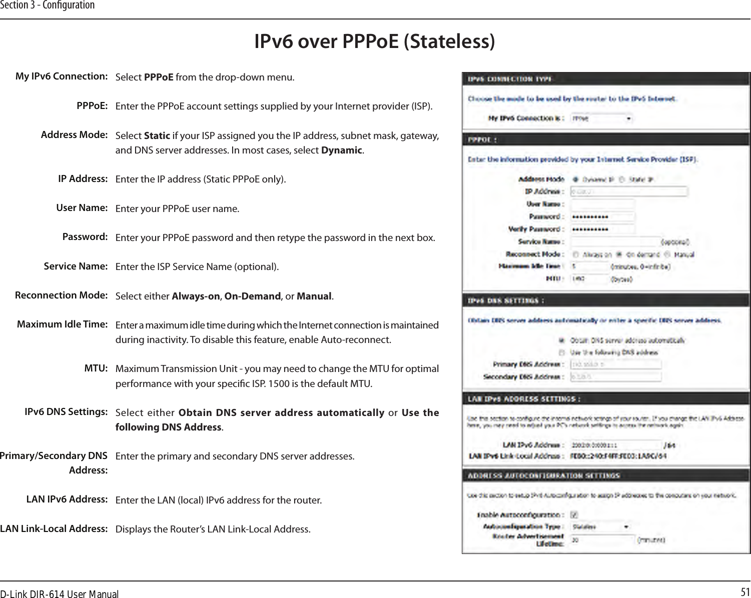 51Section 3 - CongurationIPv6 over PPPoE (Stateless)Select PPPoE from the drop-down menu.Enter the PPPoE account settings supplied by your Internet provider (ISP). Select Static if your ISP assigned you the IP address, subnet mask, gateway, and DNS server addresses. In most cases, select Dynamic.Enter the IP address (Static PPPoE only).Enter your PPPoE user name.Enter your PPPoE password and then retype the password in the next box.Enter the ISP Service Name (optional).Select either Always-on, On-Demand, or Manual.Enter a maximum idle time during which the Internet connection is maintained during inactivity. To disable this feature, enable Auto-reconnect.Maximum Transmission Unit - you may need to change the MTU for optimal performance with your specic ISP. 1500 is the default MTU.Select  either  Obtain DNS server address automatically  or  Use  the following DNS Address.Enter the primary and secondary DNS server addresses. Enter the LAN (local) IPv6 address for the router. Displays the Router’s LAN Link-Local Address.My IPv6 Connection:PPPoE:Address Mode:IP Address:User Name:Password:Service Name:Reconnection Mode:Maximum Idle Time:MTU:IPv6 DNS Settings:Primary/Secondary DNS Address:LAN IPv6 Address:LAN Link-Local Address:D-Link DIR-614 User Manual