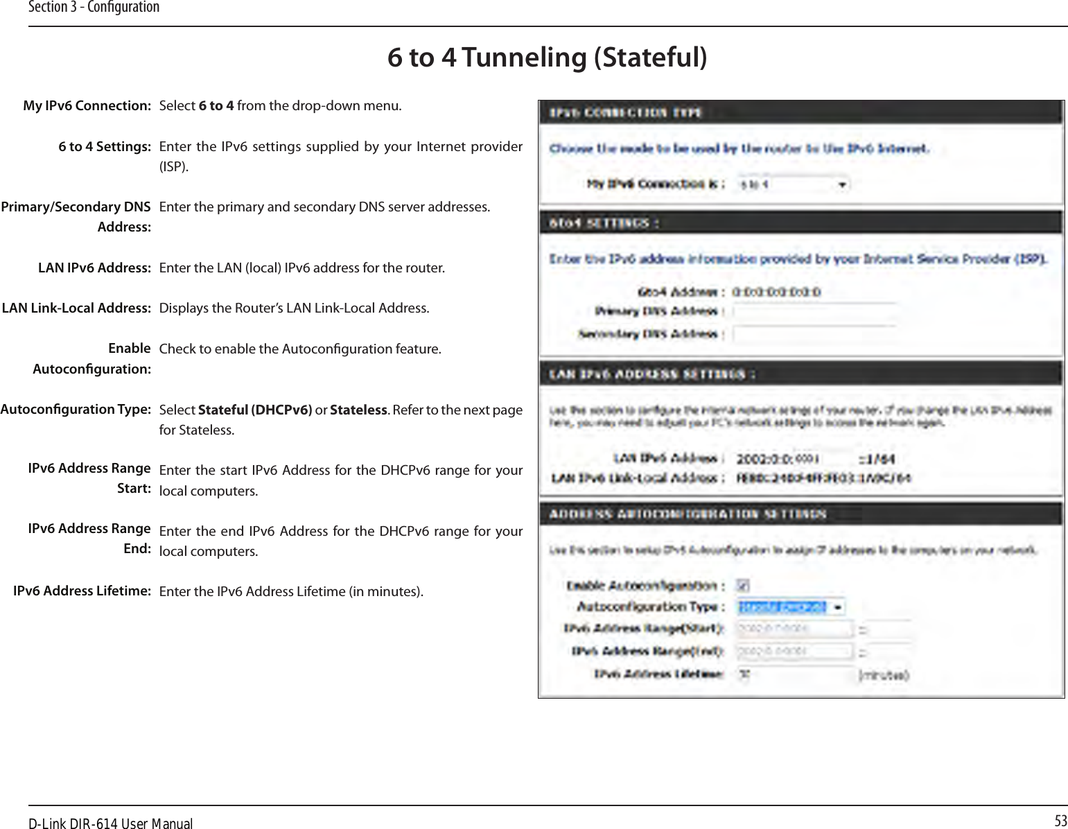 53Section 3 - Conguration6 to 4 Tunneling (Stateful)Select 6 to 4 from the drop-down menu.Enter the IPv6 settings supplied  by your Internet  provider (ISP). Enter the primary and secondary DNS server addresses. Enter the LAN (local) IPv6 address for the router. Displays the Router’s LAN Link-Local Address.Check to enable the Autoconguration feature.Select Stateful (DHCPv6) or Stateless. Refer to the next page for Stateless.Enter the start IPv6  Address for the  DHCPv6  range for your local computers.Enter the end IPv6 Address for the  DHCPv6  range for your local computers.Enter the IPv6 Address Lifetime (in minutes).My IPv6 Connection:6 to 4 Settings:Primary/Secondary DNS Address:LAN IPv6 Address:LAN Link-Local Address:Enable Autoconguration:Autoconguration Type:IPv6 Address Range Start:IPv6 Address Range End:IPv6 Address Lifetime:D-Link DIR-614 User Manual