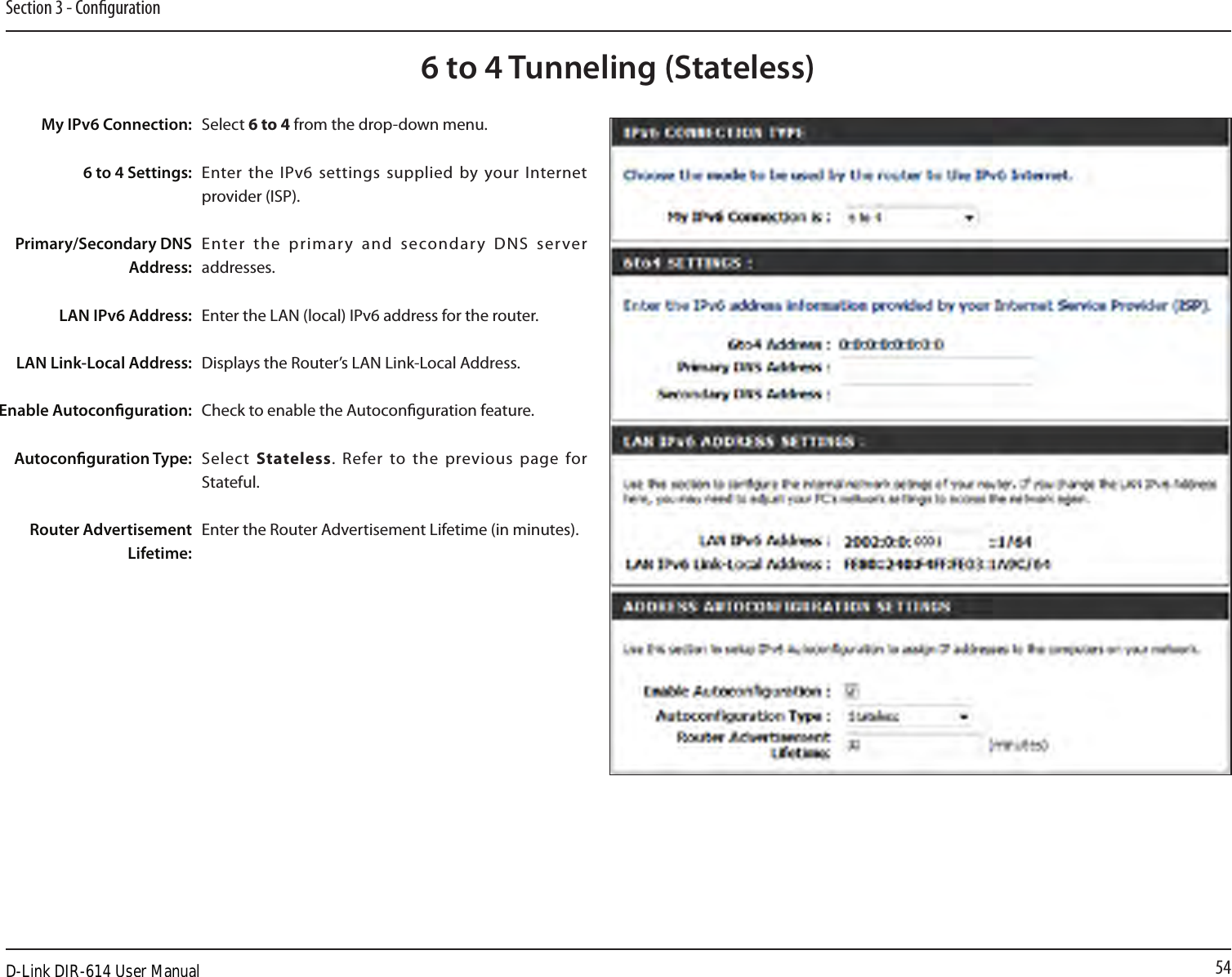 54Section 3 - Conguration6 to 4 Tunneling (Stateless)Select 6 to 4 from the drop-down menu.Enter the IPv6 settings supplied  by your Internet provider (ISP). Enter  the  primary  and  secondary  DNS  server addresses. Enter the LAN (local) IPv6 address for the router. Displays the Router’s LAN Link-Local Address.Check to enable the Autoconguration feature.Select  Stateless. Refer to the  previous page  for Stateful.Enter the Router Advertisement Lifetime (in minutes).My IPv6 Connection:6 to 4 Settings:Primary/Secondary DNS Address:LAN IPv6 Address:LAN Link-Local Address:Enable Autoconguration:Autoconguration Type:Router Advertisement Lifetime:D-Link DIR-614 User Manual