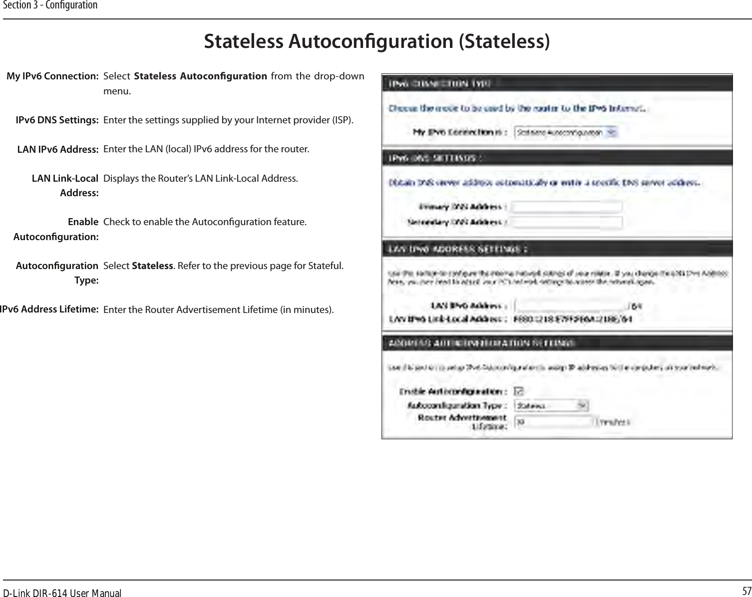 57Section 3 - CongurationStateless Autoconguration (Stateless)My IPv6 Connection:IPv6 DNS Settings:LAN IPv6 Address:LAN Link-Local Address:Enable Autoconguration:Autoconguration Type:IPv6 Address Lifetime:Select  Stateless Autoconguration  from  the  drop-down menu.Enter the settings supplied by your Internet provider (ISP). Enter the LAN (local) IPv6 address for the router. Displays the Router’s LAN Link-Local Address.Check to enable the Autoconguration feature.Select Stateless. Refer to the previous page for Stateful.Enter the Router Advertisement Lifetime (in minutes).D-Link DIR-614 User Manual