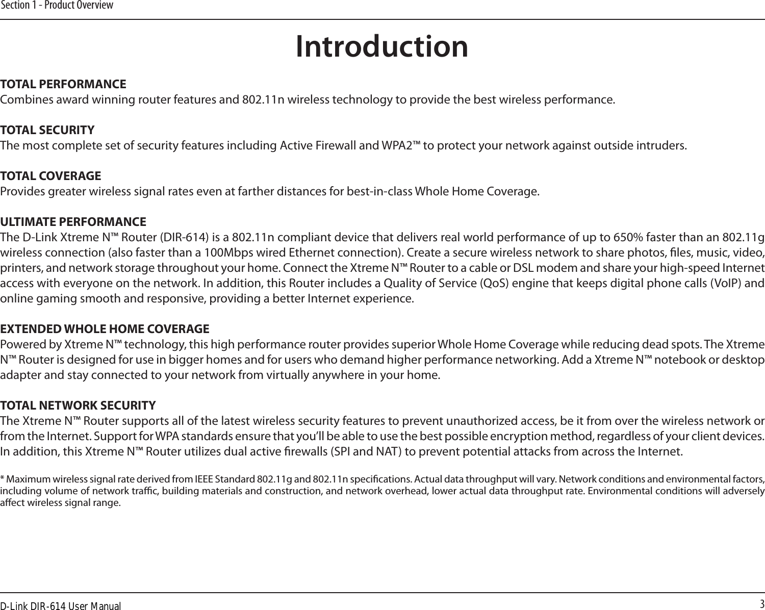 3Section 1 - Product OverviewIntroductionTOTAL PERFORMANCECombines award winning router features and 802.11n wireless technology to provide the best wireless performance.TOTAL SECURITYThe most complete set of security features including Active Firewall and WPA2™ to protect your network against outside intruders.TOTAL COVERAGEProvides greater wireless signal rates even at farther distances for best-in-class Whole Home Coverage.ULTIMATE PERFORMANCEThe D-Link Xtreme N™ Router (DIR-614) is a 802.11n compliant device that delivers real world performance of up to 650% faster than an 802.11g wireless connection (also faster than a 100Mbps wired Ethernet connection). Create a secure wireless network to share photos, les, music, video, printers, and network storage throughout your home. Connect the Xtreme N™ Router to a cable or DSL modem and share your high-speed Internet access with everyone on the network. In addition, this Router includes a Quality of Service (QoS) engine that keeps digital phone calls (VoIP) and online gaming smooth and responsive, providing a better Internet experience.EXTENDED WHOLE HOME COVERAGEPowered by Xtreme N™ technology, this high performance router provides superior Whole Home Coverage while reducing dead spots. The Xtreme N™ Router is designed for use in bigger homes and for users who demand higher performance networking. Add a Xtreme N™ notebook or desktop adapter and stay connected to your network from virtually anywhere in your home.TOTAL NETWORK SECURITYThe Xtreme N™ Router supports all of the latest wireless security features to prevent unauthorized access, be it from over the wireless network or from the Internet. Support for WPA standards ensure that you’ll be able to use the best possible encryption method, regardless of your client devices. In addition, this Xtreme N™ Router utilizes dual active rewalls (SPI and NAT) to prevent potential attacks from across the Internet.* Maximum wireless signal rate derived from IEEE Standard 802.11g and 802.11n specications. Actual data throughput will vary. Network conditions and environmental factors, including volume of network trac, building materials and construction, and network overhead, lower actual data throughput rate. Environmental conditions will adversely aect wireless signal range.D-Link DIR-614 User Manual