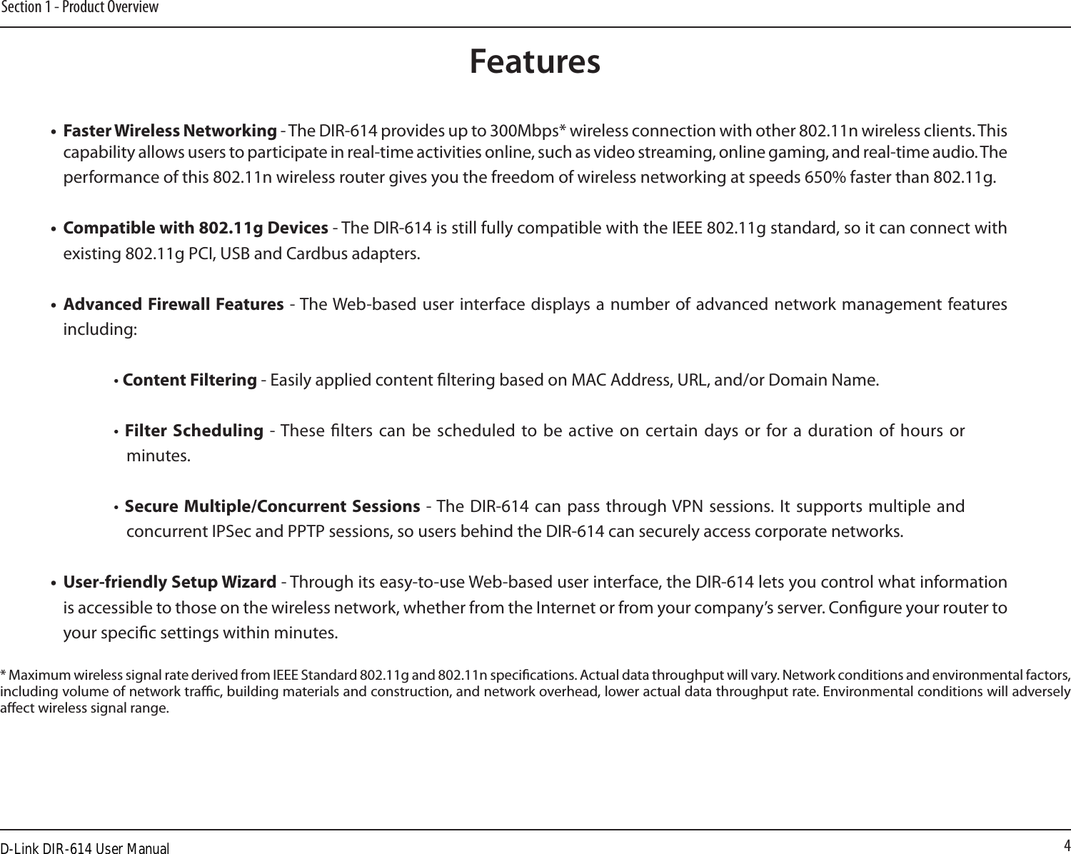 4Section 1 - Product Overview• FasterWirelessNetworking - The DIR-614 provides up to 300Mbps* wireless connection with other 802.11n wireless clients. This capability allows users to participate in real-time activities online, such as video streaming, online gaming, and real-time audio. The performance of this 802.11n wireless router gives you the freedom of wireless networking at speeds 650% faster than 802.11g.• Compatiblewith802.11gDevices - The DIR-614 is still fully compatible with the IEEE 802.11g standard, so it can connect with existing 802.11g PCI, USB and Cardbus adapters.• AdvancedFirewallFeatures - The Web-based user  interface displays a number  of advanced network management features including: • Content Filtering - Easily applied content ltering based on MAC Address, URL, and/or Domain Name.•  Filter Scheduling  - These  lters can  be scheduled  to  be  active  on  certain  days  or  for  a  duration  of hours  or minutes.• Secure Multiple/Concurrent Sessions - The DIR-614  can pass through VPN sessions. It  supports  multiple and concurrent IPSec and PPTP sessions, so users behind the DIR-614 can securely access corporate networks.• User-friendlySetupWizard - Through its easy-to-use Web-based user interface, the DIR-614 lets you control what information is accessible to those on the wireless network, whether from the Internet or from your company’s server. Congure your router to your specic settings within minutes.* Maximum wireless signal rate derived from IEEE Standard 802.11g and 802.11n specications. Actual data throughput will vary. Network conditions and environmental factors, including volume of network trac, building materials and construction, and network overhead, lower actual data throughput rate. Environmental conditions will adversely aect wireless signal range.FeaturesD-Link DIR-614 User Manual